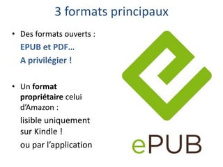 3 formats principaux
• Des formats ouverts :

EPUB et PDF…
A privilégier !
• Un format
propriétaire celui
d’Amazon :

lisible uniquement
sur Kindle !
ou par l’application

 