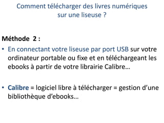 Comment télécharger des livres numériques
sur une liseuse ?
Méthode 2 :
• En connectant votre liseuse par port USB sur votre
ordinateur portable ou fixe et en téléchargeant les
ebooks à partir de votre librairie Calibre…
• Calibre = logiciel libre à télécharger = gestion d’une
bibliothèque d’ebooks…

 