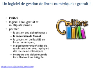 Un logiciel de gestion de livres numériques : gratuit !
• Calibre
• logiciel libre, gratuit et
multiplateformes
• permet :
– la gestion des bibliothèques ;
– la conversion de format ;
– la conversion de flux RSS en
livres numériques ;
– et possède fonctionnalités de
synchronisation avec la plupart
des liseuses électroniques ;
– Incorpore une visionneuse de
livre électronique intégrée…

http://fr.wikipedia.org/wiki/Calibre_%28logiciel%29

 