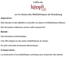 L’offre de

sur le réseau des Médiathèques de Strasbourg
Aujourd’hui :
Des liseuses et des tablettes à consulter sur place à la Médiathèque Malraux
Des formations collectives comme celle d’aujourd’hui

Bientôt :
Des formations individualisées
Une offre élargie sur les autres médiathèques du réseau
Du prêt à domicile de liseuses électroniques…
A moyen terme :
La construction d’une bibliothèque numérique pour emprunter des ebooks

 