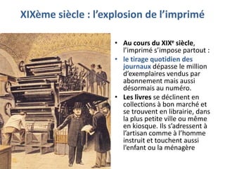 XIXème siècle : l’explosion de l’imprimé
• Au cours du XIXe siècle,
l’imprimé s’impose partout :
• le tirage quotidien des
journaux dépasse le million
d’exemplaires vendus par
abonnement mais aussi
désormais au numéro.
• Les livres se déclinent en
collections à bon marché et
se trouvent en librairie, dans
la plus petite ville ou même
en kiosque. Ils s’adressent à
l’artisan comme à l’homme
instruit et touchent aussi
l’enfant ou la ménagère

 