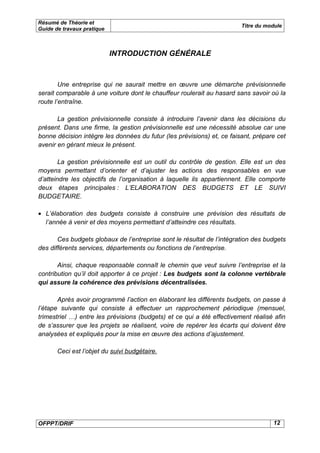 Résumé de Théorie et
                                                                        Titre du module
Guide de travaux pratique



                            INTRODUCTION GÉNÉRALE



        Une entreprise qui ne saurait mettre en œuvre une démarche prévisionnelle
serait comparable à une voiture dont le chauffeur roulerait au hasard sans savoir où la
route l’entraîne.

       La gestion prévisionnelle consiste à introduire l’avenir dans les décisions du
présent. Dans une firme, la gestion prévisionnelle est une nécessité absolue car une
bonne décision intègre les données du futur (les prévisions) et, ce faisant, prépare cet
avenir en gérant mieux le présent.

        La gestion prévisionnelle est un outil du contrôle de gestion. Elle est un des
moyens permettant d’orienter et d’ajuster les actions des responsables en vue
d’atteindre les objectifs de l’organisation à laquelle ils appartiennent. Elle comporte
deux étapes principales : L’ELABORATION DES BUDGETS ET LE SUIVI
BUDGETAIRE.

• L’élaboration des budgets consiste à construire une prévision des résultats de
  l’année à venir et des moyens permettant d’atteindre ces résultats.

       Ces budgets globaux de l’entreprise sont le résultat de l’intégration des budgets
des différents services, départements ou fonctions de l’entreprise.

       Ainsi, chaque responsable connaît le chemin que veut suivre l’entreprise et la
contribution qu’il doit apporter à ce projet : Les budgets sont la colonne vertébrale
qui assure la cohérence des prévisions décentralisées.

       Après avoir programmé l’action en élaborant les différents budgets, on passe à
l’étape suivante qui consiste à effectuer un rapprochement périodique (mensuel,
trimestriel …) entre les prévisions (budgets) et ce qui a été effectivement réalisé afin
de s’assurer que les projets se réalisent, voire de repérer les écarts qui doivent être
analysées et expliqués pour la mise en œuvre des actions d’ajustement.

       Ceci est l’objet du suivi budgétaire.




OFPPT/DRIF                                                                         12
 