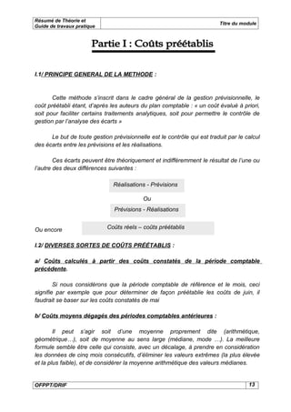 Résumé de Théorie et
                                                                         Titre du module
Guide de travaux pratique




I.1/ PRINCIPE GENERAL DE LA METHODE :



       Cette méthode s’inscrit dans le cadre général de la gestion prévisionnelle, le
coût préétabli étant, d’après les auteurs du plan comptable : « un coût évalué à priori,
soit pour faciliter certains traitements analytiques, soit pour permettre le contrôle de
gestion par l’analyse des écarts »

      Le but de toute gestion prévisionnelle est le contrôle qui est traduit par le calcul
des écarts entre les prévisions et les réalisations.

        Ces écarts peuvent être théoriquement et indifféremment le résultat de l’une ou
l’autre des deux différences suivantes :

                               Réalisations - Prévisions

                                           Ou
                               Prévisions - Réalisations


Ou encore                   Coûts réels – coûts préétablis


I.2/ DIVERSES SORTES DE COÛTS PRÉÉTABLIS :

a/ Coûts calculés à partir des coûts constatés de la période comptable
précédente.

        Si nous considérons que la période comptable de référence et le mois, ceci
signifie par exemple que pour déterminer de façon préétablie les coûts de juin, il
faudrait se baser sur les coûts constatés de mai

b/ Coûts moyens dégagés des périodes comptables antérieures :

        Il peut s’agir soit d’une moyenne proprement dite (arithmétique,
géométrique…), soit de moyenne au sens large (médiane, mode …). La meilleure
formule semble être celle qui consiste, avec un décalage, à prendre en considération
les données de cinq mois consécutifs, d’éliminer les valeurs extrêmes (la plus élevée
et la plus faible), et de considérer la moyenne arithmétique des valeurs médianes.


OFPPT/DRIF                                                                           13
 