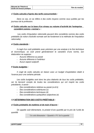 Résumé de Théorie et
                                                                              Titre du module
Guide de travaux pratique


c/ Coûts calculés d’après des tarifs concurrentiels :

      Dans ce cas, on se réfère à des coûts moyens comme ceux publiés par les
journaux de la profession.

d/ Coûts calculés sur la base d’un niveau ou volume d’activité de l’entreprise
   considéré comme « normal » :

        Les coûts d’imputation rationnelle peuvent être considérés comme des coûts
préétablis (la notion d’activité normale sert de fondement à la méthode de l’imputation
rationnelle)

e/ Coûts standards :

      Il s’agit d’un coût préétablis avec précision par une analyse à la fois technique
et économique, ce coût prend généralement le caractère d’une norme, son
élaboration ne suppose :
      - Aucune référence au passé
      - Aucune référence à l’extérieur
      - Aucun aspect subjectif.

f/ Coûts budgétés :

       Il s’agit de coûts calculés en liaison avec un budget d’exploitation établi à
l’avance pour une certaine période.

       Les coûts budgétés sont donc les plus élaborés de tous les coûts préétablis,
car ils tiennent compte de toutes les considérations qui ont inspiré les coûts
précédents, à savoir :
       - Des considérations relatives au passé (a et b)
       - Des considérations extérieures (c)
       - Des considérations techniques (d)
       - Des considérations quelquefois subjectives (e)

I.3/ DÉTERMINATION DES COÛTS PRÉÉTABLIS :

a/ Coûts préétablis de matières et de main d’œuvre :

       On appelle coût élémentaire, le produit d’une quantité par le prix de l’unité de
quantité
                        Un coût élémentaire = Quantité x P.U de la quantité



OFPPT/DRIF                                                                               14
 