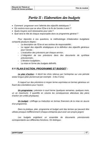 Résumé de Théorie et
                                                                       Titre du module
Guide de travaux pratique




•   Comment progresser vers l’atteinte des objectifs statistiques ?
•   Où voulons-nous que se situe l’E/se à la fin de l’année à venir ?
•   Quels moyens sont nécessaires pour cela ?
•   Quel sera le rôle de chaque responsable dans ce programme général ?

     Pour répondre à ces questions, la méthodologie d’élaboration budgétaire
comporte plusieurs étapes :
     - La description de l’E/se et ses centres de responsabilité ;
     - Le rappel des objectifs stratégiques et la définition des objectifs généraux
         pour l’année ;
     - L’évaluation des prévisions par chaque service ;
     - L’intégration de ces prévisions dans des documents de synthèse
         prévisionnels ;
     - L’itération budgétaire ;
     - La mise en forme des budgets définitifs.

II.1/ PLAN D’ACTION, PROGRAMME ET BUDGET :

      Le plan d’action : il décrit les choix retenus par l’entreprise sur une période
assez longue (plan pluriannuel par exemple : 3,4ou 5 ans).

        Il s’appuit sur des prévisions à moyen terme exprimées en termes généraux en
fixant des orientations pour l’avenir.

       Un programme : prévision à court terme (quelques semaines, quelques mois,
un an maximum). Il quantifie en volume les conséquences attendues des plans
d’action (en unités physiques).

       Un budget : chiffrage ou traduction en termes financiers de la mise en œuvre
d’un programme.

        Dans la pratique, plan, programme et budget sont des termes qui peuvent être
utilisés presque indifféremment (chaque entreprise peut avoir son propre jargon)

      Les budgets englobent un ensemble de                 documents     prévisionnels
correspondants aux différentes fonctions. On distingue :




OFPPT/DRIF                                                                        17
 