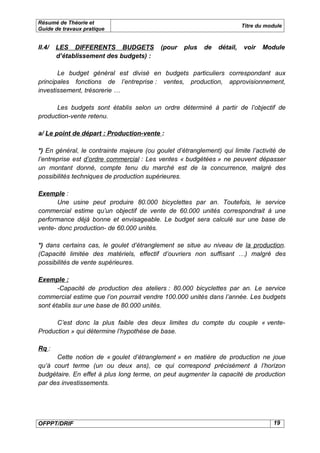 Résumé de Théorie et
                                                                          Titre du module
Guide de travaux pratique


II.4/   LES DIFFERENTS BUDGETS             (pour   plus   de    détail,   voir   Module
        d’établissement des budgets) :

       Le budget général est divisé en budgets particuliers correspondant aux
principales fonctions de l’entreprise : ventes, production, approvisionnement,
investissement, trésorerie …

      Les budgets sont établis selon un ordre déterminé à partir de l’objectif de
production-vente retenu.

a/ Le point de départ : Production-vente :

*) En général, le contrainte majeure (ou goulet d’étranglement) qui limite l’activité de
l’entreprise est d’ordre commercial : Les ventes « budgétées » ne peuvent dépasser
un montant donné, compte tenu du marché est de la concurrence, malgré des
possibilités techniques de production supérieures.

Exemple :
       Une usine peut produire 80.000 bicyclettes par an. Toutefois, le service
commercial estime qu’un objectif de vente de 60.000 unités correspondrait à une
performance déjà bonne et envisageable. Le budget sera calculé sur une base de
vente- donc production- de 60.000 unités.

*) dans certains cas, le goulet d’étranglement se situe au niveau de la production.
(Capacité limitée des matériels, effectif d’ouvriers non suffisant …) malgré des
possibilités de vente supérieures.

Exemple :
       -Capacité de production des ateliers : 80.000 bicyclettes par an. Le service
commercial estime que l’on pourrait vendre 100.000 unités dans l’année. Les budgets
sont établis sur une base de 80.000 unités.

      C’est donc la plus faible des deux limites du compte du couple « vente-
Production » qui détermine l’hypothèse de base.

Rq :
      Cette notion de « goulet d’étranglement » en matière de production ne joue
qu’à court terme (un ou deux ans), ce qui correspond précisément à l’horizon
budgétaire. En effet à plus long terme, on peut augmenter la capacité de production
par des investissements.




OFPPT/DRIF                                                                           19
 