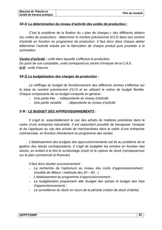 Résumé de Théorie et
                                                                       Titre du module
Guide de travaux pratique


SII.2) La détermination du niveau d’activité des unités de production :

        C’est le problème de la fixation du « plan de charges » des différents ateliers
(ou unités de production) : déterminer le nombre prévisionnel d’U.O dans ces centres
d’activité en fonction du programme de production. Il faut donc dans chaque atelier
déterminer l’activité induite par la fabrication de chaque produit puis procéder à la
sommation.

Centre d’activité : unité dans laquelle s’effectue la production.
Du point de vue comptable, unité correspond au centre d’analyse de la C.A.E.
U.O : unité d’œuvre.

SII.3) La budgétisation des charges de production :

      Le chiffrage du budget de fonctionnement des différents centres s’effectue sur
la base du nombre prévisionnel d’U.O et en utilisant la notion de budget flexible.
Chaque composante de ce budget comporte en général :
      - Une partie fixe : indépendante du niveau d’activité
      - Une partie variable    : dépendante du niveau d’activité

S III : LE BUDGET DES APPROVISIONNEMENTS :

       Il s’agit ici, essentiellement le cas des achats de matières premières dans le
cadre d’une entreprise industrielle. Il est cependant possible de transposer l’analyse
et de l’appliquer au cas des achats de marchandises dans le cadre d’une entreprise
commerciale, en fonction directement du programme des ventes.

       L’établissement des budgets des approvisionnements est lié au problème de la
gestion des stocks correspondants. Il s’agit de budgéter les entrées en fonction des
stocks, en évitant à la fois le surstockage (coût) et la rupture de stock (conséquences
sur le plan commercial et financier)

       Il faut donc étudier successivement :
       - La recherche de l’optiomum au niveau des coûts d’approvisionnement ;
            (modèle de Wilson / méthode des 20 – 80…)
       - L’établissement du programme d’approvisionnement ;
       - La budgétisation proprement dite (budget des achats et budget des frais
            d’approvisionnement) ;
       - La surveillance du stock en cours de la période (notion de stock d’alerte).




OFPPT/DRIF                                                                        22
 