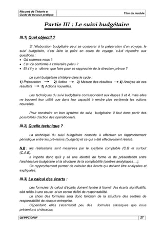 Résumé de Théorie et
                                                                         Titre du module
Guide de travaux pratique




III.1) Quel objectif ?

       Si l’élaboration budgétaire peut se comparer à la préparation d’un voyage, le
suivi budgétaire, c’est faire le point en cours de voyage, c.à.d répondre aux
questions :
• Où sommes-nous ?
• Est- ce conforme à l’itinéraire prévu ?
• Et s’il y a dérive, que faire pour se rapprocher de la direction prévue ?

       Le suivi budgétaire s’intègre dans le cycle :
1) Préparation           2) Action      3) Mesure des résultats       4) Analyse de ces
résultats       5) Actions nouvelles.

      Les techniques du suivi budgétaire correspondent aux étapes 3 et 4, mais elles
ne trouvent leur utilité que dans leur capacité à rendre plus pertinents les actions
nouvelles.

      Pour construire un bon système de suivi budgétaire, il faut donc partir des
possibilités d’action des opérationnels.

III.2) Quelle technique ?

       La technique du suivi budgétaire consiste à effectuer un rapprochement
périodique entre les prévisions (budgets) et ce qui a été effectivement réalisé.

N.B : les réalisations sont mesurées par le système comptable (C.G et surtout
(C.A.E).
        Il importe donc qu’il y ait une identité de forme et de présentation entre
l’architecture budgétaire et la structure de la comptabilité (centres analytiques….).
        Ce rapprochement permet de calculer des écarts qui doivent être analysées et
expliquées.

III.3) Le calcul des écarts :

       Les formules de calcul d’écarts doivent tendre à fournir des écarts significatifs,
càd reliés à une cause et un centre défini de responsabilité.
       Le choix des formules sera donc fonction de la structure des centres de
responsabilité de chaque entreprise.
       Cependant, elles s’écarteront peu des         formules classiques que nous
présentons ci-dessous.

OFPPT/DRIF                                                                          27
 