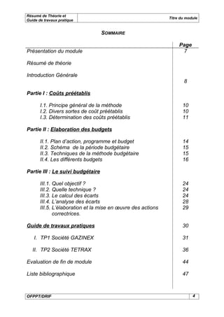 Résumé de Théorie et
                                                              Titre du module
Guide de travaux pratique


                                   SOMMAIRE

                                                                   Page
Présentation du module                                              7

Résumé de théorie

Introduction Générale
                                                                     8

Partie I : Coûts préétablis

       I.1. Principe général de la méthode                           10
       I.2. Divers sortes de coût préétablis                         10
       I.3. Détermination des coûts préétablis                       11

Partie II : Elaboration des budgets

       II.1. Plan d’action, programme et budget                      14
       II.2. Schéma de la période budgétaire                         15
       II.3. Techniques de la méthode budgétaire                     15
       II.4. Les différents budgets                                  16

Partie III : Le suivi budgétaire

       III.1. Quel objectif ?                                        24
       III.2. Quelle technique ?                                     24
       III.3. Le calcul des écarts                                   24
       III.4. L’analyse des écarts                                   28
       III.5. L’élaboration et la mise en œuvre des actions          29
              correctrices.

Guide de travaux pratiques                                           30

   I. TP1 Société GAZINEX                                            31

   II. TP2 Société TETRAX                                            36

Evaluation de fin de module                                          44

Liste bibliographique                                                47



OFPPT/DRIF                                                                4
 