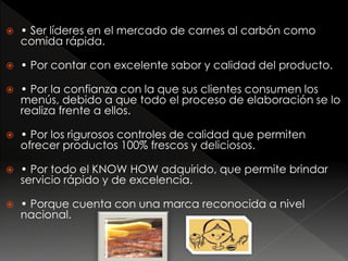  • Ser líderes en el mercado de carnes al carbón como
comida rápida.
 • Por contar con excelente sabor y calidad del producto.
 • Por la confianza con la que sus clientes consumen los
menús, debido a que todo el proceso de elaboración se lo
realiza frente a ellos.
 • Por los rigurosos controles de calidad que permiten
ofrecer productos 100% frescos y deliciosos.
 • Por todo el KNOW HOW adquirido, que permite brindar
servicio rápido y de excelencia.
 • Porque cuenta con una marca reconocida a nivel
nacional.
 