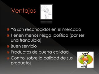  Ya son reconocidos en el mercado
 Tienen menos riesgo político (por ser
una franquicia)
 Buen servicio
 Productos de buena calidad
 Control sobre la calidad de sus
productos.
 