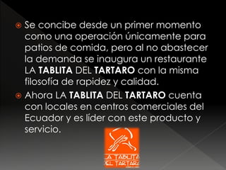  Se concibe desde un primer momento
como una operación únicamente para
patios de comida, pero al no abastecer
la demanda se inaugura un restaurante
LA TABLITA DEL TARTARO con la misma
filosofía de rapidez y calidad.
 Ahora LA TABLITA DEL TARTARO cuenta
con locales en centros comerciales del
Ecuador y es líder con este producto y
servicio.
 