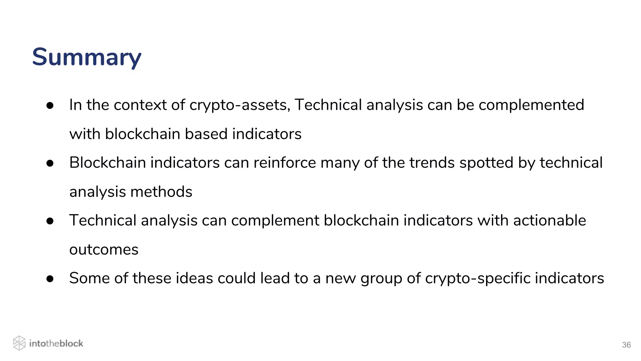 36
● In the context of crypto-assets, Technical analysis can be complemented
with blockchain based indicators
● Blockchain indicators can reinforce many of the trends spotted by technical
analysis methods
● Technical analysis can complement blockchain indicators with actionable
outcomes
● Some of these ideas could lead to a new group of crypto-specific indicators
Summary
 