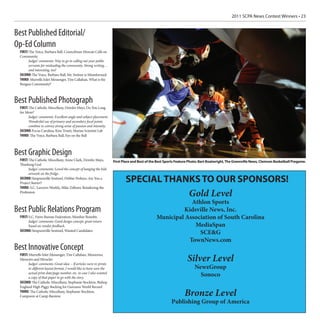 2011 SCPA News Contest Winners • 23


Best Published Editorial/
Op-Ed Column
  FIRST: The Voice, Barbara Ball, Councilman Moscati Calls on
  Community
        Judges’ comments: Way to go in calling out your public
        servants for misleading the community. Strong writing…
        and interesting, too!
  SECOND: The Voice, Barbara Ball, Mr. Switzer is Misinformed
  THIRD: Murrells Inlet Messenger, Tim Callahan, What is the
  Burgess Community?



Best Published Photograph
  FIRST: The Catholic Miscellany, Deirdre Mays, Do You Long
  for More?
        Judges’ comments: Excellent angle and subject placement.
        Wonderful use of primary and secondary focal points
        combine to convey strong sense of passion and intensity.
  SECOND: Focus Carolina, Kim Truett, Marine Scientist Lab
  THIRD: The Voice, Barbara Ball, Eye on the Ball



Best Graphic Design
  FIRST: The Catholic Miscellany, Anne Clark, Deirdre Mays,          First Place and Best of the Best Sports Feature Photo: Bart Boatwright, The Greenville News, Clemson Basketball Pregame.
  Thanking God
        Judges’ comments: Loved the concept of hanging the kids
        artwork on the fridge.
  SECOND: Simpsonville Sentinel, Debbie Perkins, Are You a
  Project Starter?
                                                                            SPECIAL THANKS TO OUR SPONSORS!
  THIRD: S.C. Lawyers Weekly, Mike Zellmer, Retailoring the
  Profession
                                                                                        Gold Level
                                                                                                            Athlon Sports
Best Public Relations Program                                                                            Kidsville News, Inc.
  FIRST: S.C. Farm Bureau Federation, Member Benefits                                           Municipal Association of South Carolina
        Judges’ comments: Good design concept, great return
        based on vendor feedback.                                                                            MediaSpan
  SECOND: Simpsonville Sentinel, Wanted Candidates
                                                                                                               SCE&G
                                                                                                           TownNews.com
Best Innovative Concept
  FIRST: Murrells Inlet Messenger, Tim Callahan, Memories,
  Memoirs and Miracles
        Judges’ comments: Great idea -- If articles were re-prints
                                                                                                                   Silver Level
        in different layout format, I would like to have seen the                                                      NewzGroup
        actual print date/page number, etc. in case I also wanted
        a copy of that paper to go with the story.
                                                                                                                         Sonoco
  SECOND: The Catholic Miscellany, Stephanie Stockton, Bishop
  England High Piggy Backing for Guinness World Record
  THIRD: The Catholic Miscellany, Stephanie Stockton,
  Camporee at Camp Barstow                                                                                       Bronze Level
                                                                                                         Publishing Group of America
 