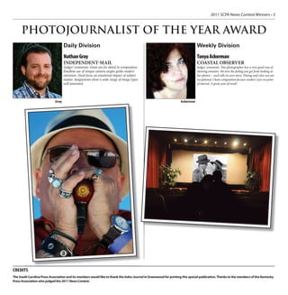 2011 SCPA News Contest Winners • 3



     PHOTOJOURNALIST OF THE YEAR AWARD
                                    Daily Division                                                                             Weekly Division
                                    Nathan Gray                                                                                Tanya Ackerman
                                    INDEPENDENT-MAIL                                                                           COASTAL OBSERVER
                                    Judges’ comments: Great eye for detail in composition.                                     Judges’ comments: This photographer has a very good way of
                                    Excellent use of unique camera angles grabs readers’                                       showing emotion. We love the feeling you get from looking at
                                    attention. Good focus on emotional impact of subject                                       her photos -- each tells its own story. Timing and color use are
                                    matter. Assignments show a wide range of image types                                       exceptional. Clean composition focuses readers’ eyes on point
                                    well presented.                                                                            of interest. A great year of work!




                             Gray                                                                                  Ackerman




CREDITS
The South Carolina Press Association and its members would like to thank the Index-Journal in Greenwood for printing this special publication. Thanks to the members of the Kentucky
Press Association who judged the 2011 News Contest.
 