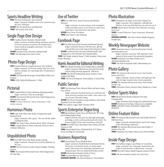 2011 SCPA News Contest Winners • 7


Sports Headline Writing                                              Use of Twitter                                                            Photo Illustration
  FIRST:
       The News & Reporter, Travis Jenkins                               FIRST: Fort Mill Times, Jenny Overman and Michael                       FIRST: Charleston City Paper, Scott Suchy, Poptart Cat
       Judges’ comments: Headlines seem to be consistent across          Harrison                                                                      Judges’ comments: Very imaginative. Adorable and
       the entry. Well done!                                                   Judges’ comments: Account connects to the newspaper’s                   hilarious. So far out of the litter box you can’t even see it!
  SECOND: The Woodruff News, Jed Blackwell                                     website and other sources to use Twitter as a part, not a         SECOND: Myrtle Beach Herald, Chris Mowder, Growing
  THIRD: The Gazette, Rob Gantt                                                stand alone. Great interaction with readers.                      the Forest
                                                                         SECOND: Free Times, Eva Moore                                           THIRD: Coastal Observer, Tanya Ackerman, Romantic

Single Page One Design                                                   THIRD: Free Times, Corey Hutchins                                       movies
                                                                                                                                                 HONORABLE MENTION: The Greer Citizen, Mandy Ferguson,
  FIRST: Carolina Forest Chronicle, Michael Smith
        Judges’ comments: Excellent looking centerpiece and clver    Facebook Page                                                               Double duty

        use of the centerpiece to present a lot of information.
        Great overall use of graphics and teasers. Very clean
                                                                         FIRST: Fort Mill Times, Jenny Overman and Michael Harrison
                                                                                Judges’ comments: Interacts well with users, offering          Weekly Newspaper Website
        layout and design.                                                      external links and a wide range of interesting story topics.     FIRST: Clarendon Citizen, Carol Dowell and Joe Dowell,
  SECOND: Carolina Forest Chronicle, Michael Smith                       SECOND: Carolina Forest Chronicle, Michael Smith, Matt                  clarendoncitizen.com
  THIRD: The Manning Times, Jason Lesley                                 Montgomery, Chris Mowder and Amanda Kelley                                    Judges’ comments: Good site. Well-organized. Good
                                                                     THIRD: The People-Sentinel, Susan C. Delk, Jonathan Vickery and                   amount of local content. Nice placement of graphics.
                                                                     Kaelyn Pfenning                                                             SECOND: Charleston City Paper, Joshua Curry,

Photo Page Design                                                    Harris Award for Editorial Writing
                                                                                                                                                 charlestoncitypaper.com
                                                                                                                                                 THIRD: The Press & Standard, Staff, colletontoday.com
  FIRST: Coastal Observer, Charles Swenson, Year in Photos            FIRST:  The Clinton Chronicle, Larry Franklin, Plan is a Bad Idea
        Judges’ comments: I LOVE the window idea! Very clever
        and eye-catching. Very neat design idea. I’m planning on
                                                                              Judges’ comments: Editorials are powerful with clearly
                                                                              and forcefully presented arguments. Well done!
                                                                                                                                               Photo Gallery
        stealing it!                                                     SECOND: The Herald-Independent, James Denton, Loose                     FIRST: The Summerville Journal-Scene, Paul Zoeller,
  SECOND: The Hartsville Messenger, Emily Killan, Pickin’ and            Ledgers Sink Ships                                                      Down and Dirty
  Grinnin’                                                               THIRD: The News & Reporter, Travis Jenkins, A School Play                     Judges’ comments: Variety of topics and angles gave this
  THIRD: LINK, Mykal McEldowney, C. Khid                                                                                                               entry the edge. Emotion shows. Good composition.
                                                                                                                                                 SECOND: The Summerville Journal Scene, Paul Zoeller,
                                                                     Public Service                                                              Family Cup

Pictorial                                                                FIRST: The Manning Times, Sharron Haley and Jason Lesley,
                                                                         Line of Duty
                                                                                                                                                 THIRD: Clarendon Citizen, Sharron Haley, Muddy for a Cause

  FIRST: Coastal Observer, Tanya Ackerman, Morning sunshine
         Judges’ comments: Great use of soft light.
                                                                               Judges’ comments: Excellent! Stories were well done and
                                                                               many stirred up emotions from within. Tears came to my
                                                                                                                                               Online Sports Video
  SECOND: The Summerville Journal Scene, Stefan Rogenmoser,                    eyes on some. Powerful writing.                                   FIRST: Myrtle Beach Herald, Seahawks Win State
  Flaming Lips concert                                                   SECOND: The Press & Standard, George Salsberry and Charles              Championship
  THIRD: Coastal Observer, Tanya Ackerman, Cold                          Rowland, Coal Ash Landfill                                                    Judges’ comments: Good coverage of an important local event.
  winter sunrise                                                     THIRD: The Gaffney Ledger, Staff, Cherokee 20/20                            SECOND: Charleston City Paper, Joshua Curry, Quiddich
                                                                                                                                                 THIRD: Clarendon Citizen, Konstantin Vengerowsky,
                                                                                                                                                 Hydration
Humorous Photo                                                       Sports Enterprise Reporting
  FIRST: Lake Wylie Pilot, John Marks, Octogenarian pulls
  husband’s boat
                                                                         FIRST: Spartanburg County News, Jed Blackwell, The Long
                                                                         and Winding Region Road                                               Online Feature Video
        Judges’ comments: This is great... The one with the walker             Judges’ comments: This entry was thorough and thought-            FIRST: The Summerville Journal Scene, Paul Zoeller, Beat of a
        is pulling the boat!                                                   provoking, as well as well-researched and well-written. The       Different Drum
  SECOND: The Greer Citizen, Preston Burch, White Christmas                    amount of effort by the writer was obvious. Great job!                  Judges’ comments: Beautiful photos mixed with vintage-
                                                                         SECOND: Fort Mill Times, Mac Banks, Style of Play Led Lady                    styled video footage. Impressive!
  THIRD: Coastal Observer, Tanya Ackerman, Never to old to
  celebrate Halloween                                                    Falcons to Title                                                        SECOND: The Summerville Journal Scene, Paul Zoeller, A
                                                                         THIRD: Daniel Island News, Elizabeth Bush, FCC Player                   Mother’s Day Gift
                                                                         Serves Up Help for Community                                            THIRD: Charleston City Paper, Joshua Curry, Portrait Battle

Unpublished Photo                                                    Business Reporting
  FIRST: Fort Mill Times, Mac Banks, Keeps running
        Judges’ comments: Great picture to portray dedication of         FIRST: Daniel Island News, Elizabeth Bush                             Inside Page Design
        the racer.                                                             Judges’ comments: Elizabeth Bush understands that the             FIRST: The Gaffney Ledger, Laura Parker, St. Louis Brass
  SECOND: The Fort Jackson Leader, Susanne Kappler, Training                   best stories, even business stories, are always about                   Judges’ comments: Nice, clean page. Layout draws the
  exercise                                                                     people. These entries were interesting, informative and                 reader to each element in a fluid motion. Great job.
  THIRD: The Summerville Journal Scene, Stefan Rogenmoser,                     just good reads. This was clearly the first place winner.         SECOND: The Greer Citizen, Mandy Ferguson, Journey of Love
  Ice coats logs                                                         SECOND: Myrtle Beach Herald, Charles D. Perry
                                                                                                                                                 THIRD: The Star, Brandon Lockett, Face Your Fears
                                                                         THIRD: Coastal Observer, Jackie Broach
                                                                         HONORABLE MENTION: The News & Reporter, Travis Jenkins
 