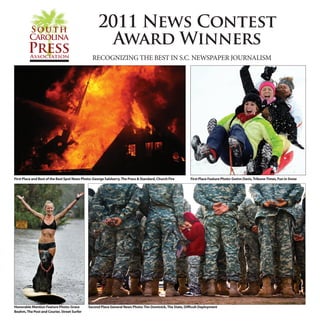 2011 SCPA News Contest Winners • 1

                                                    2011 News Contest
                                                      Award Winners
                                                 RECOGNIZING THE BEST IN S.C. NEWSPAPER JOURNALISM




First Place and Best of the Best Spot News Photo: George Salsberry, The Press & Standard, Church Fire      First Place Feature Photo: Gwinn Davis, Tribune-Times, Fun in Snow




Honorable Mention Feature Photo: Grace        Second Place General News Photo: Tim Dominick, The State, Difficult Deployment
Beahm, The Post and Courier, Street Surfer
 