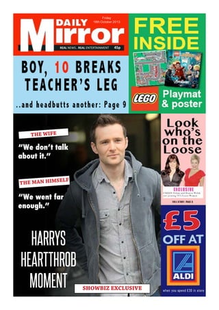 REAL NEWS.. REAL ENTERTAINMENT 45p
Friday
18th October 2013
HARRYS
HEARTTHROB
MOMENT
THE WIFE
“We don’t talk
about it.”
THE MAN HIMSELF
“We went far
enough.”
SHOWBIZ EXCLUSIVE
REAL NEWS.. REAL ENTERTAINMENT 45p
Friday
18th October 2013
 