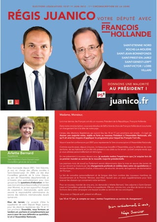 SAINT-ETIENNE NORD
                                                                                                                               ROCHE-LA-MOLIÈRE
                                                                                                                     SAINT-JEAN-BONNEFONDS
                                                                                                                          SAINT-PRIEST-EN-JAREZ
                                                                                                                              SAINT-GENEST-LERPT
                                                                                                                             SAINT-VICTOR / LOIRE
                                                                                                                                                 VILLARS




                                                   Madame, Monsieur,

                                                   Le 6 mai dernier, les Français ont élu un nouveau Président de la République, François Hollande.

                                                   Dans notre circonscription, vous avez été plus de 56% à faire le choix de François Hollande et à souhaiter
                                                   un changement fort à la tête de notre pays.

                                                   L’enjeu des élections législatives qui auront lieu les 10 et 17 juin prochains est simple : il s’agit de
                                                   donner une majorité nette, stable et forte au nouveau Président à l’Assemblée Nationale, afin
                                                   qu’il ait ainsi les moyens d’appliquer le programme pour lequel les Français l’ont élu.

                                                   Vous m’avez fait confiance en juin 2007 pour représenter la 1ère circonscription à l’Assemblée Nationale.

                                                   Comme vous le savez, depuis cinq ans, j’ai beaucoup travaillé à l’Assemblée, pour la défense de notre
                                                   territoire, de ses habitants et j’ai été très présent à vos côtés sur le terrain. Le bref compte-rendu que
                                                   je vous adresse personnellement en témoigne.
Arlette Bernard
Suppléante                                         En me présentant à nouveau devant vous, je souhaite mettre l’expérience que j’ai acquise lors de
1ère Adjointe à Saint-Genest-Lerpt                 ce premier mandat au service de la nouvelle majorité présidentielle.
Conseillère générale de la Loire
                                                   Les premiers mois de travail au Parlement seront déterminants dans la mise en œuvre des textes de
                                                   Loi qui doivent se traduire par des changements profonds et visibles dans votre vie quotidienne en
Elue municipale depuis 2001, 1ère Adjointe,        termes d’emploi, de pouvoir d’achat, d’éducation, de sécurité, de santé, de logement, de réorientation
je suis en charge des affaires sociales à          de l’Europe...
Saint-Genest-Lerpt. En 2004, j’ai été élue
Conseillère générale de la Loire. Depuis,          Le fait de connaître personnellement et de longue date bon nombre des nouveaux membres du
au sein de l’Assemblée départementale, je          Gouvernement et le Premier Ministre Jean-Marc Ayrault sera un atout supplémentaire pour faire
m’investis plus particulièrement pour mon          avancer les dossiers qui concernent notre territoire.
groupe sur les questions d’éducation, en lien
avec mon activité professionnelle à l’Université   Pour ce nouveau mandat de cinq ans, j’ai demandé à Arlette Bernard, 1ère adjointe à Saint-Genest-
Jean Monnet, où je suis aujourd’hui chargée        Lerpt et Conseillère générale d’être ma suppléante. Elle est, comme moi, une élue de terrain et nous
de coopération internationale, après avoir         formons dans cette campagne une équipe soudée au service de nos concitoyens.
assumé la responsabilité administrative du
service des relations internationales durant       Vous avez un Député actif, présent et efficace.
quinze ans.
                                                   Les 10 et 17 juin, je compte sur vous : mettez l’expérience au service du changement !
Elue de terrain, j’ai accepté d’être la
suppléante de votre Député Régis Juanico
pour les élections législatives des 10 et 17
juin prochains. Ensemble, nous formons un
tandem uni, paritaire et complémentaire qui
aura à cœur de vous défendre au quotidien,
ici et à l’Assemblée Nationale.
 