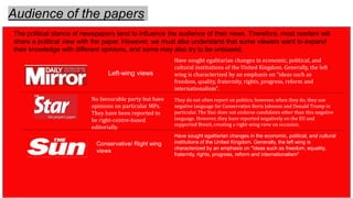 Audience of the papers
Left-wing views
The political stance of newspapers tend to influence the audience of their news. Therefore, most readers will
share a political view with the paper. However, we must also understand that some viewers want to expand
their knowledge with different opinions, and some may also try to be unbiased.
Conservative/ Right wing
views
Have sought egalitarian changes in the economic, political, and cultural
institutions of the United Kingdom. Generally, the left wing is
characterized by an emphasis on "ideas such as freedom, equality,
fraternity, rights, progress, reform and internationalism"
Have sought egalitarian changes in economic, political, and
cultural institutions of the United Kingdom. Generally, the left
wing is characterized by an emphasis on “ideas such as
freedom, quality, fraternity, rights, progress, reform and
internationalism”.
No favourable party but have
opinions on particular MPs.
They have been reported to
be right-centre-based
editorially.
They do not often report on politics; however, when they do, they use
negative language for Conservative Boris Johnson and Donald Trump in
particular. The Star does not endorse candidates other than this negative
language. However, they have reported negatively on the EU and
supported Brexit, creating a right-wing view on occasion.
 