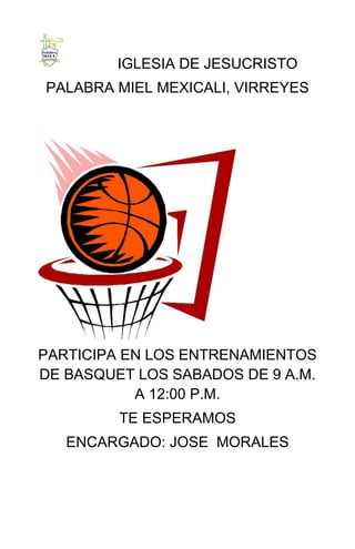 IGLESIA DE JESUCRISTO
PALABRA MIEL MEXICALI, VIRREYES




PARTICIPA EN LOS ENTRENAMIENTOS
DE BASQUET LOS SABADOS DE 9 A.M.
           A 12:00 P.M.
         TE ESPERAMOS
   ENCARGADO: JOSE MORALES
 