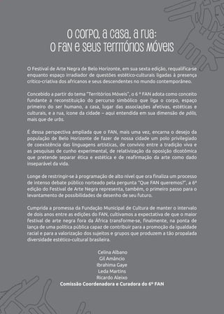 O corpo, a casa, a rua:
          o FAN e seus territórios móveis
O Festival de Arte Negra de Belo Horizonte, em sua sexta edição, requalifica-se
enquanto espaço irradiador de questões estético-culturais ligadas à presença
crítico-criativa dos africanos e seus descendentes no mundo contemporâneo.

Concebido a partir do tema “Territórios Móveis”, o 6 º FAN adota como conceito
fundante a reconstituição do percurso simbólico que liga o corpo, espaço
primeiro do ser humano, a casa, lugar das associações afetivas, estéticas e
culturais, e a rua, ícone da cidade – aqui entendida em sua dimensão de pólis,
mais que de urbs.

É dessa perspectiva ampliada que o FAN, mais uma vez, encarna o desejo da
população de Belo Horizonte de fazer de nossa cidade um polo privilegiado
de coexistência das linguagens artísticas, de convívio entre a tradição viva e
as pesquisas de cunho experimental, de relativização da oposição dicotômica
que pretende separar ética e estética e de reafirmação da arte como dado
inseparável da vida.

Longe de restringir-se à programação de alto nível que ora finaliza um processo
de intenso debate público norteado pela pergunta “Que FAN queremos?”, a 6ª
edição do Festival de Arte Negra representa, também, o primeiro passo para o
levantamento de possibilidades de desenho de seu futuro.

Cumprida a promessa da Fundação Municipal de Cultura de manter o intervalo
de dois anos entre as edições do FAN, cultivamos a expectativa de que o maior
festival de arte negra fora da África transforme-se, finalmente, na ponta de
lança de uma política pública capaz de contribuir para a promoção da igualdade
racial e para a valorização dos sujeitos e grupos que produzem a tão propalada
diversidade estético-cultural brasileira.

                              Celina Albano
                               Gil Amâncio
                             Ibrahima Gaye
                              Leda Martins
                             Ricardo Aleixo
               Comissão Coordenadora e Curadora do 6º FAN
 