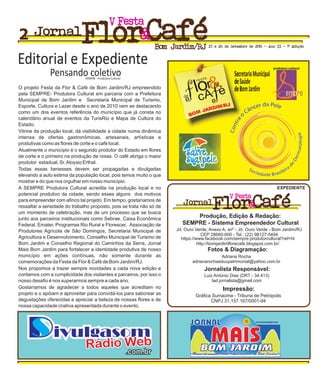 O projeto Festa da Flor & Café de Bom Jardim/RJ empreendido
pela SEMPRE- Produtora Cultural em parceria com a Prefeitura
Municipal de Bom Jardim e Secretaria Municipal de Turismo,
Esporte, Cultura e Lazer desde o ano de 2010 vem se destacando
como um dos eventos referência do município que já consta no
calendário anual de eventos da TurisRio e Mapa de Cultura do
Estado.
Vitrine da produção local, dá visibilidade a cidade numa dinâmica
intensa de ofertas gastronômicas, artesanais, artísticas e
produtivas como as flores de corte e o café local.
Atualmente o município é o segundo produtor do Estado em flores
de corte e o primeiro na produção de rosas. O café abriga o maior
produtor estadual, Sr.Aloysio Erthal.
Todas essas benesses devem ser propagadas e divulgadas
elevando a auto estima da população local, pois temos muito o que
mostrar e do que nos orgulhar em nosso município.
A SEMPRE Produtora Cultural acredita na produção local e no
potencial produtivo da cidade, sendo esses alguns dos motivos
para empreender com afinco tal projeto. Em tempo, gostaríamos de
ressaltar a seriedade do trabalho proposto, pois se trata não só de
um momento de celebração, mas de um processo que se busca
junto aos parceiros institucionais como Sebrae, Caixa Econômica
Federal, Emater, Programas Rio Rural e Florescer, Associação de
Produtores Agrícola de São Domingos, Secretaria Municipal de
Agricultura e Desenvolvimento, Conselho Municipal de Turismo de
Bom Jardim e Conselho Regional do Caminhos da Serra, Jornal
Mais Bom Jardim para fortalecer a identidade produtiva de nosso
município em ações contínuas, não somente durante as
comemorações da Festa da Flor & Café de Bom Jardim/RJ.
Nos propomos a trazer sempre novidades a cada nova edição e
contamos com a cumplicidade dos visitantes e parceiros, por isso o
nosso desafio é nos superarmos sempre a cada ano.
Gostaríamos de agradecer a todos aqueles que acreditam no
projeto e o apóiam e aproveitar para convidá-los para saborear as
degustações oferecidas e apreciar a beleza de nossas flores e de
nossa capacidade criativa apresentada durante o evento.
FestaV
Jornal
Bom Jardim/RJ 27 e 28 de Setembro de 2014 - Ano II - 1ª Edição
FestaV
Jornal
Rádio WebRádio Web
.com.br.com.br
jornal maisBJ
www.jornalmaisbj.com.br
Único do mundoÚnico do mundo especializado em Bom Jardim!especializado em Bom Jardim!
Produção, Edição & Redação:
Jd. Ouro Verde, Anexo A, snº - Jd. Ouro Verde - Bom Jardim/RJ
CEP 28660-000 - Tel.: (22) 98127-5494
EXPEDIENTE
Adriana Rocha
adrianarochaeducpatrimonial@yahoo.com.br
Luiz Antonio Dias (DRT - 34.413)
lad.jornalista@gmail.com
Gráfica Sumaúma - Tribuna de Petrópolis
CNPJ 31.157.167/0001-94
https://www.facebook.com/sempre.produtorcultural?ref=hl
http://bomjardimflorecafe.blogspot.com.br/
SEMPRE - Sistema Empreendedor Cultural
Fotos & Diagramação:
Jornalista Responsável:
Impressão:
2
 