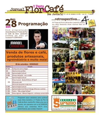 Programação
Venda de flores e café,
agroindústria e muito mais!
produtos artesanais,
dom
28set
...retrospectiva...
Preparem seus celulares para publicar
suas fotos durante a V Festa da Flor &
Café de Bom Jardim/RJ. Mais uma vez o
evento, em parceria com a ALTAREDE,
oferece aos visitantes WI-FI livre.
MANTENHA-SE CONECTADO!!! Av.EnoFelicianoPinto,nº01-Lj.13à16-SãoMiguel-BomJardim/RJ
(22)2566-7200Tel.:
(22)2566-3141Telefax:
(22)2566-7200Tel.:
(22)2566-3141Telefax:
FestaV
Jornal
Bom Jardim/RJ 27 e 28 de Setembro de 2014 - Ano II - 1ª Edição
5
C o m p r o g r a m a ç ã o
diversificada a V Festa da Flor
& Café de Bom Jardim/RJ
promete ser mais um
sucesso!!! CONFIRA!!!
A 4ª Festa da Flor & Café de Bom Jardim/RJ ampliou
sua oferta oferecendo shows noturnos! Mais um
sucesso!!!
ª
4FESTA
flor&fcA éda
 