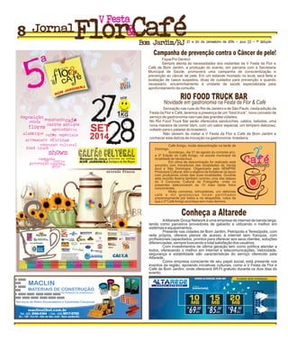 Fique Por Dentro!
Sempre atenta às necessidades dos visitantes da V Festa da Flor e
Café de Bom Jardim, a produção do evento, em parceria com a Secretaria
Municipal de Saúde, promoverá uma campanha de conscientização e
prevenção ao câncer de pele. Em um estande montado no local, será feita a
avaliação de casos suspeitos, dicas de cuidados para prevenção e quando
necessário, encaminhamento à unidade de saúde especializada para
aprofundamento da consulta.
Sensação nas ruas do Rio de Janeiro e de São Paulo, nesta edição da
Festa da Flor e Café, teremos a presença de um ”food truck”, novo conceito de
serviço de gastronomia nas ruas das grandes cidades.
No Rio Food Truck Bar serão oferecidos sanduíches, caldos, bebidas, uma
nova maneira de comer bem, com um sabor especial, um tempero delicioso,
voltado para o paladar do brasileiro.
Não deixem de visitar a V Festa da Flor e Café de Bom Jardim e
conhecer esta delícia de inovação na gastronomia brasileira.
Café Amigo, muita descontração na tarde de
Domingo.
Aconteceu, dia 31 de agosto do corrente ano,
a 2ª Edição do Café Amigo, na escola municipal da
localidade de VendaAzul.
Em clima de descontração foi realizado este
encontro com moradores das localidades de Venda
Azul e São Domingos. Organizado pela SEMPRE
Produtora Cultural, tem o objetivo de fortalecer os laços
com produtores rurais das duas localidades. Durante
esta reunião festiva também ocorreu uma das etapas
do II Concurso Cultural de Fotografia, onde os
presentes selecionaram as 10 mais belas fotos
concorrentes.
Muita conversa, brincadeiras, um delicioso
café e mil gostosuras foram partilhados
prazerosamente por todos e na despedida, votos de
que o 3º CaféAmigo aconteça sem mais demora.
FestaV
Jornal
Bom Jardim/RJ 27 e 28 de Setembro de 2014 - Ano II - 1ª Edição
Campanha de prevenção contra o Câncer de pele!
Novidade em gastronomia na Festa da Flor & Café
RIO FOOD TRUCK BAR
Conheça a Altarede
AAltarede Group Network é uma empresa de internet de banda larga,
tendo como parceiros provedores de gabarito e utilizando o melhor em
sistemas e equipamentos.
Presente nas cidades de Bom Jardim, Petrópolis e Teresópolis, com
rede própria, oferece planos de acesso à internet sem franquia, com
profissionais capacitados, prontos para oferecer aos seus clientes, soluções
diferenciadas, sempre buscando a total satisfação dos usuários.
Com investimentos de última geração tem como política atender a
todos, oferecendo o melhor em internet e telecomunicações. Velocidade,
segurança e estabilidade são características do serviço oferecido pela
Altarede.
Como empresa consciente de seu papel social, está presente nos
eventos da região, apoiando iniciativas culturais, como a V Festa da Flor e
Café de Bom Jardim, onde oferecerá WI-FI gratuito durante os dois dias do
evento.
O
2
MACLIN
MATERIAIS DE CONSTRUÇÃO
‘Da fundação ao acabamento.’
Serviços de Retro Escavadeira e Caminhão Caçamba
maclino@bol.com.br
Tel.: (22) 2566-5364 / Cel.: (22) 9917-9765
RJ - 146 - Km 04 - Alto de São José - Bom Jardim-RJ
‘ ’
8
 