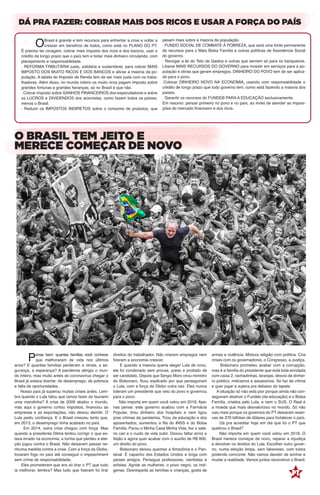 DÁ PRA FAZER: COBRAR MAIS DOS RICOS E USAR A FORÇA DO PAÍS
O BRASIL TEM JEITO E
MERECE COMEÇAR DE NOVO
	OBrasil é grande e tem recursos para enfrentar a crise e voltar a
crescer em benefício de todos, como está no PLANO DO PT.
É preciso ter coragem, cobrar mais imposto dos ricos e dos bancos, usar o
crédito de longo prazo que o país tem e botar mais dinheiro circulando, com
planejamento e responsabilidade.
. REFORMA TRIBUTÁRIA justa, solidária e sustentável, para cobrar MAIS
IMPOSTO DOS MUITO RICOS E DOS BANCOS e aliviar a maioria da po-
pulação. A tabela do Imposto de Renda tem de ser mais justa com os traba-
lhadores. Além disso, no mundo inteiro os muito ricos pagam imposto sobre
grandes fortunas e grandes heranças, só no Brasil é que não.
. Cobrar imposto sobre GANHOS FINANCEIROS dos especuladores e sobre
os LUCROS e DIVIDENDOS dos acionistas, como fazem todos os países,
menos o Brasil.
. Reduzir os IMPOSTOS INDIRETOS sobre o consumo de produtos, que
pesam mais sobre a maioria da população.
. FUNDO SOCIAL DE COMBATE À POBREZA, que será uma fonte permanente
de recursos para o Mais Bolsa Família e outras políticas de Assistência Social
do governo.
. Revogar a lei do Teto de Gastos e outras que servem só para os banqueiros.
Liberar MAIS RECURSOS DO GOVERNO para investir em serviços para a po-
pulação e obras que geram empregos. DINHEIRO DO POVO tem de ser aplica-
do para o povo.
.Colocar DINHEIRO NOVO NA ECONOMIA, usando com responsabilidade o
crédito de longo prazo que todo governo tem, como está fazendo a maioria dos
países.
. Garantir os recursos do FUNDEB PARA A EDUCAÇÃO exclusivamente.
Em resumo: pensar primeiro no povo e no país, ao invés de atender as imposi-
ções do mercado financeiro e dos ricos.
	Pense bem: quantas famílias você conhece
que melhoraram de vida nos últimos
anos? E quantas famílias perderam a renda, a se-
gurança, a esperança? A pandemia atingiu o mun-
do inteiro, mas muito antes do coronavírus chegar o
Brasil já estava doente: de desemprego, de pobreza
e falta de oportunidades.
Nosso país já superou muitas crises antes. Lem-
bra quando o Lula falou que íamos fazer do tsunami
uma marolinha? A crise de 2009 abalou o mundo,
mas aqui o governo cortou impostos, financiou as
empresas e as exportações, não deixou demitir. O
Lula pediu confiança. E o Brasil cresceu tanto que,
em 2013, o desemprego tinha acabado no país.
Em 2014, outra crise chegou com força. Mas
quando a presidenta Dilma tentou corrigir o que es-
tava errado na economia, a turma que perdeu a elei-
ção jogou contra o Brasil. Não deixaram passar ne-
nhuma medida contra a crise. Com a força da Globo,
tocaram fogo no país até conseguir o impeachment
sem crime de responsabilidade.
Eles prometeram que era só tirar o PT que tudo
ia melhorar, lembra? Mas tudo que fizeram foi tirar
direitos do trabalhador. Não criaram empregos nem
fizeram a economia crescer.
E quando a maioria queria eleger Lula de novo,
ele foi condenado sem provas, preso e proibido de
ser candidato. Depois que Sergio Moro virou ministro
do Bolsonaro, ficou explicado por que perseguiram
o Lula, com a força da Globo outra vez. Eles nunca
toleram um presidente que veio do povo e governou
para o povo.
Não importa em quem você votou em 2018. Ape-
nas pense: este governo acabou com a Farmácia
Popular, tirou dinheiro dos hospitais e nem ligou
pras vítimas da pandemia. Tirou da educação e dos
aposentados; aumentou a fila do INSS e do Bolsa
Família. Parou o Minha Casa Minha Vida, fez o salá-
rio cair e o custo de vida subir. Deixou faltar arroz e
feijão e agora quer acabar com o auxílio de R$ 600,
um direito do povo.
Bolsonaro deixou queimar a Amazônia e o Pan-
tanal. É capacho dos Estados Unidos e briga com
países amigos. Persegue professores, cientistas e
artistas. Agride as mulheres, o povo negro, os indí-
genas. Desrespeita as famílias e crianças, gosta de
armas e violência. Mistura religião com política. Cria
crises com os governadores, o Congresso, a Justiça.
Bolsonaro prometeu acabar com a corrupção,
mas é a família do presidente que está toda enrolada
com caixa 2, rachadinhas, laranjas, desvio de dinhei-
ro público, milicianos e assassinos. Se faz de vítima
e quer jogar a sujeira pra debaixo do tapete.
A situação só não está pior porque ainda não con-
seguiram destruir o Fundeb (da educação) e o Bolsa
Família, criados pelo Lula, e nem o SUS. O Real é
a moeda que mais desvalorizou no mundo. Só não
caiu mais porque os governos do PT deixaram reser-
vas de 370 bilhões de dólares para fortalecer o país.
Dá pra acreditar hoje em dia que foi o PT que
quebrou o Brasil?
Não importa em quem você votou em 2018. O
Brasil merece começar de novo, reparar a injustiça
e devolver os direitos do Lula. Escolher outro gover-
no, numa eleição limpa, sem fakenews, com todos
podendo concorrer. Não vamos desistir de sonhar e
mudar a realidade. Vamos juntos reconstruir o Brasil.
arte: Bruno Caramori sobre foto de: Ricardo Stuckert arte: Boca
foto: Ricardo Stuckert Arte: Bruno Caramori
 