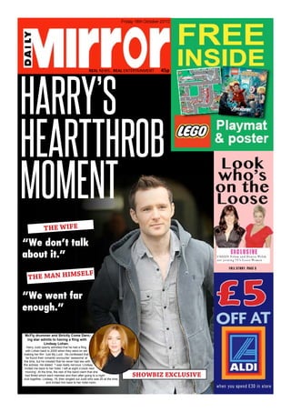 REAL NEWS.. REAL ENTERTAINMENT 45p
Friday
18th October 2013
HARRY’S
THE WIFE
“We don’t talk
about it.”
THE MAN HIMSELF
“We went far
enough.”
SHOWBIZ EXCLUSIVE
Friday 18th October 2013
REAL NEWS.. REAL ENTERTAINMENT 45p
McFly drummer and Strictly Come Danc-
ing star admits to having a fling with
Lindsay Lohan.
Harry Judd openly admitted that he had a fling
with Lohan back in 2005 when they were on set
making her film ‘Just My Luck’. He confessed that
he found their romantic encounter ‘awesome’ at
the time, but he insisted that he never had sex with
the actress. He stated: “I was really nervous. Lindsay
invited me back to her hotel. I left at eight o’clock next
morning’. At the time, the rest of the band claim that she
had flirted which each member and then after going to a night
club together, Lindsay, 19, then singled out Judd who was 20 at the time,
and invited him back to her hotel room.
HEARTTHROB
MOMENT
 