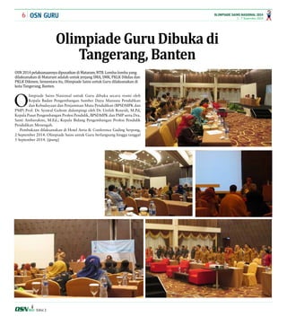 6 1 - 7 September 2014 
OLIMPIADE SAINS NASIONAL 2014 
OSN GURU 
Edisi 2 
Olimpiade Guru Dibuka di 
Tangerang, Banten 
OSN 2014 pelaksanaannya dipusatkan di Mataram, NTB. Lomba-lomba yang 
dilaksanakan di Mataram adalah untuk jenjang SMA, SMK, PKLK Dikdas dan 
PKLK Dikmen. Sementara itu, Olimpiade Sains untuk Guru dilaksanakan di 
kota Tangerang, Banten. 
Olimpiade Sains Nasional untuk Guru dibuka secara resmi oleh 
Kepala Badan Pengembangan Sumber Daya Manusia Pendidikan 
dan Kebudayaan dan Penjaminan Mutu Pendidikan (BPSDMPK dan 
PMP) Prof. Dr. Syawal Gultom didampingi oleh Dr. Unifah Rosyidi, M.Pd, 
Kepala Pusat Pengembangan Profesi Pendidik, BPSDMPK dan PMP serta Dra. 
Santi Ambarukmi, M.Ed., Kepala Bidang Pengembangan Profesi Pendidik 
Pendidikan Menengah. 
Pembukaan dilaksanakan di Hotel Atria & Conference Gading Serpong, 
2 September 2014. Olimpiade Sains untuk Guru berlangsung hingga tanggal 
5 September 2014. [ipung] 
 