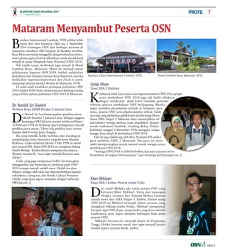 OLIMPIADE SAINS NASIONAL 2014 7 
1 - 7 September 2014 
Edisi 2 
Mataram Menyambut Peserta OSN 
Bandara Internasional Lombok, NTB terlihat lebih 
ramai dari hari biasanya. Hari itu, 1 September 
2014 kontingen OSN dari berbagai provinsi di 
nusantara mendarat silih berganti di bandara tersebut. 
Kota Mataram mulai menggeliat dengan kehadiran siswa-siswa 
genius, guru, beserta officialnya untuk meraih hasil 
terbaik di ajang Olimpiade Sains Nasional (OSN) 2014. 
Tak kalah ramai, kesibukan juga terjadi di Hotel 
Lombok Raya, Mataram. Hotel ini menjadi pusat 
pelaksanaan kegiatan OSN 2014. Setelah melakukan 
perjalanan dari bandara menuju kota Mataram, mereka 
melakukan registrasi kepesertaan dan check-in untuk 
menginap selama mereka berada di Mataram, NTB. 
Di selah-selah kesibukan persiapan perhelatan OSN 
2014 redaksi OSN News mewawancarai beberapa orang 
yang terlibat dalam perhelatan OSN 2014 di Mataram. 
Dr. Naniek Sri Suyekti 
Pembina Siswa SMAK Penabur 5 Jakarta Utara 
Israqi Ilham 
Siswa SMA 2 Mataram 
Khen Mikhael 
Siswa SMA 1 Ambon. Peserta Lomba Fisika 
PROFIL 
Dr. Naniek Sri Suyektimerupakan pembina siswa 
SMAK Penabur 5 Jakarta Utara. Sebagai anggota 
kontingen DKI Jakarta, wanita kelahiran Klaten 
12 Pebruari 1954 ini berharap agar kontingennya meraih 
predikat juara umum. Tahun lalu predikat juara umum 
disabet oleh Provinsi Jawa Tengah. 
Ibu yang memiliki hobby membaca dan traveling ini 
mendampingi siswa binaannya yang bernama Shanine 
Reilinvia. Gadis kelahiran Jakarta 3 Mei 1998 ini bersal 
dari jurusan IPA. Pada OSN 2014 ini mengikuti bidang 
lomba Biologi. Ketika ditanya mengenai cita-citanya, 
Shanine menjawab, “saya ingin menjadi ilmuwan atau 
dokter.” 
Gadis yang juga mempunyai hobby bermain gitar, 
menggambar dan berenang ini, berharap pada OSN 
2014 mampu meraih medali emas. Medali itu akan 
dibawa sebagai oleh-oleh dan dipersembahkan kepada 
sekolahnya, orang tua, dan Basuki Cahaya Purnama 
(Ahok) yang akan segera menjabat sebagai Gubernur 
DKI Jakarta. [] 
Bandara Udara Internasional Lombok, NTB. Hotel Lombok Raya Mataram, NTB. 
Kesibukan tidak hanya para saat registrasi peserta OSN. Para pengisi 
acara pembukaan OSN 2014 juga tak kalah sibuknya 
dengan melakukan gladi kotor (stadium generale) 
sebelum upacara pembukaan OSN berlangsung. Mereka 
ingin memberi penampilan terbaik di hadapan para 
tamu, peserta OSN serta pejabat-pejabat terkait. Salah 
seorang yang melakukan gladi kotor adalah Israqi Ilham. 
Siswa SMA Negeri 2 Mataram akan menampilkan art 
peformance berupa perkusi yang dipadukan dengan 
musik tradisional Lombok, Gendang Beleq. Pelajar 
kelahiran tanggal 4 Desember 1996 mengaku sangat 
bangga bisa tampil di pembukaan OSN 2014. 
Hal ini juga didukung oleh Dra. Nurlaela HS selaku 
guru pembina SMA 2 Mataram. Ibu guru ini turut 
andil mempersiapkan secara intensif untuk mengisi acara 
pembukaan OSN 2014. 
“Semoga OSN 2014 ini lebih berbobot, dan para juaranya terus 
berprestasi di tingkat Internasional,” ujar menutup perbincangan itu. [] 
Dari tanah Maluku ada sosok peserta OSN yang 
bernama Khen Mikhael. Putra dari pasangan 
Hengky Leimena dan Yolanda Molina Leimena 
adalah siswa dari SMA Negeri 1 Ambon. Dalam ajang 
OSN 2014 ini Mikhael termasuk dalam perserta yang 
mengikuti bidang lomba Fisika. Mikhael mempunyai 
harapan agar OSN dapat ajang lomba yang terus mebaik 
kualitasnya, serta dapat menjalin hubungan baik antar 
peserta OSN. 
Mikhael bercita-cita menjadi dosen di Perguruan 
Tinggi. Hobby bermain musik dan ingin menjadi gitaris 
handal seperti pemain Slank. [miko] 
 