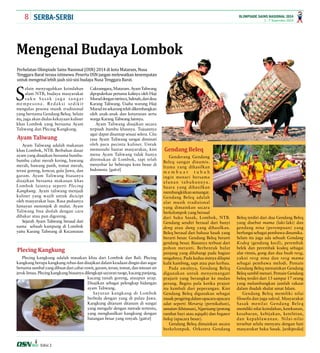 8 1 - 7 September 2014 
OLIMPIADE SAINS NASIONAL 2014 
SERBA-SERBI 
Mengenal Budaya Lombok 
Perhelatan Olimpiade Sains Nasional (OSN) 2014 di kota Mataram, Nusa 
Tenggara Barat terasa istimewa. Peserta OSN jangan melewatkan kesempatan 
untuk mengenal lebih jauh sisi-sisi budaya Nusa Tenggara Barat. 
Selain menyuguhkan keindahan 
alam NTB, budaya masyarakat 
suku Sasak juga sangat 
mempesona. Redaksi sedikit 
mengulas pesona musik tradisional 
yang bernama Gendang Beleq. Selain 
itu, juga akan diulas kekayaan kuliner 
khas Lombok yang bernama Ayam 
Taliwang dan Plecing Kangkung. 
Ayam Taliwang adalah makanan 
khas Lombok, NTB. Berbahan dasar 
ayam yang disajikan bersama bumbu-bumbu 
cabai merah kering, bawang 
merah, bawang putih, tomat merah, 
terasi goreng, kencur, gula Jawa, dan 
garam. Ayam Taliwang biasanya 
disajikan bersama makanan khas 
Lombok lainnya seperti Plecing 
Kangkung. Ayam taliwang menjadi 
kuliner yang wajib untuk dicicipi 
oleh masyarakat luas. Rasa pedasnya 
lumayan menonjok di mulut. Ayam 
Taliwang bisa diolah dengan cara 
dibakar atau pun digoreng. 
Sejarah Ayam Taliwang berasal dari 
nama sebuah kampung di Lombok 
yaitu Karang Taliwang di Kecamatan 
Edisi 2 
Genderang Gendang 
Beleq sangat dinamis. 
Irama yang dihasilkan 
m e m b u a t t u b u h 
ingin menari bersama 
alunan tabuhannya. 
Suara yang dihasilkan 
membangkitkan semangat. 
Gendang Beleq adalah 
alat musik tradisional 
yang dimainkan secara 
berkelompok yang berasal 
dari Suku Sasak, Lombok, NTB. 
Gendang sendiri berasal dari bunyi 
deng atau dung yang dihasilkan. 
Beleq berasal dari bahasa Sasak yang 
berarti besar. Gendang Beleq berarti 
gendang besar. Biasanya terbuat dari 
pohon meranti. Berbentuk bulat 
panjang yang dilubangi pada bagian 
tengahnya. Pada kedua sisinya dilapisi 
kulit kambing, sapi atau pun kerbau. 
Pada awalnya, Gendang Beleq 
digunakan untuk menyemangati 
prajurit yang berangkat ke medan 
perang. Begitu pula ketika prajuir 
itu kembali dari peperangan. Kini 
Gendang Beleq digunakan sebagai 
musik pengiring dalam upacara upacara 
adat seperti Merariq (pernikahan), 
sunatan (khitanan), Ngurisang (potong 
rambut bayi atau aqiqah) dan begawe 
beleq (upacara besar). 
Gendang Beleq dimainkan secara 
berkelompok. Orkestra Gendang 
Beleq terdiri dari dua Gendang Beleq 
yang disebut mama (laki-laki) dan 
gendang nina (perempuan) yang 
berfungsi sebagai pembawa dinamika. 
Selain itu juga ada sebuah Gendang 
Kodeq (gendang kecil), perembak 
belek dan perembak kodeq sebagai 
alat ritmis, gong dan dua buah reog, 
yakni reog nina dan reog mama 
sebagai pembawa melodi. Pemain 
Gendang Beleq memainkan Gendang 
Beleq sambil menari. Pemain Gendang 
beleq terdiri dari 13 sampai 17 orang 
yang melambangkan jumlah rakaat 
dalam ibadah shalat umat Islam. 
Gendang Beleq memiliki nilai 
filosofis dan juga sakral. Masyarakat 
Sasak menilai Gendang Beleq 
memiliki nilai keindahan, ketekunan, 
kesabaran, kebijakan, ketelitian, 
dan kepahlawanan. Nilai-nilai 
tersebut selalu menyatu dengan hati 
masyarakat Suku Sasak. [wikipedia] 
Gendang Beleq 
Ayam Taliwang 
Plecing Kangkung 
Cakranegara, Mataram. Ayam Taliwang 
dipopulerkan pertama kalinya oleh Haji 
Murad dengan istrinya, Salmah, dari desa 
Karang Taliwang. Usaha warung Haji 
Murad ini sekarang telah dikembangkan 
oleh anak-anak dan keturunan serta 
warga Karang Taliwang lainnya. 
Ayam Taliwang disajikan secara 
terpisah bumbu khasnya. Tujuannya 
agar dapat disantap sesuai selera. Cita 
rasa Ayam Taliwang sangat diminati 
oleh para pecinta kuliner. Untuk 
memenuhi hasrat masyarakat, kini 
menu Ayam Taliwang tidak hanya 
ditemukan di Lombok, tapi telah 
menyebar ke beberapa kota besar di 
Indonesia. [gatot] 
Plecing kangkung adalah masakan khas dari Lombok dan Bali. Plecing 
kangkung berupa kangkung rebus dan disajikan dalam keadaan dingin dan segar 
bersama sambal yang dibuat dari cabai rawit, garam, terasi, tomat, dan tetesan air 
jeruk limau. Plecing kangkung biasanya dilengkapi sayuran taoge, kacang panjang, 
kacang tanah goreng, ataupun urap. 
Disajikan sebagai pelengkap hidangan 
ayam Taliwang. 
Sayuran kangkung di Lombok 
berbeda dengan yang di pulau Jawa. 
Kangkung ditanam ditanam di sungai 
yang mengalir dengan metode tertentu, 
yang menghasilkan kangkung dengan 
batangan besar yang renyah. [gatot] 
