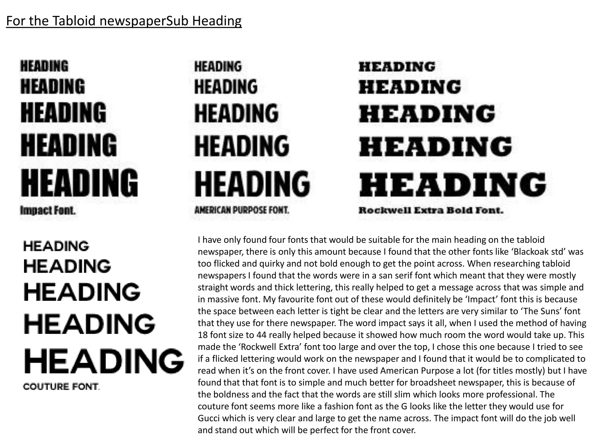 For the Tabloid newspaperSub Heading
I have only found four fonts that would be suitable for the main heading on the tabloid
newspaper, there is only this amount because I found that the other fonts like ‘Blackoak std’ was
too flicked and quirky and not bold enough to get the point across. When researching tabloid
newspapers I found that the words were in a san serif font which meant that they were mostly
straight words and thick lettering, this really helped to get a message across that was simple and
in massive font. My favourite font out of these would definitely be ‘Impact’ font this is because
the space between each letter is tight be clear and the letters are very similar to ‘The Suns’ font
that they use for there newspaper. The word impact says it all, when I used the method of having
18 font size to 44 really helped because it showed how much room the word would take up. This
made the ‘Rockwell Extra’ font too large and over the top, I chose this one because I tried to see
if a flicked lettering would work on the newspaper and I found that it would be to complicated to
read when it’s on the front cover. I have used American Purpose a lot (for titles mostly) but I have
found that that font is to simple and much better for broadsheet newspaper, this is because of
the boldness and the fact that the words are still slim which looks more professional. The
couture font seems more like a fashion font as the G looks like the letter they would use for
Gucci which is very clear and large to get the name across. The impact font will do the job well
and stand out which will be perfect for the front cover.
 