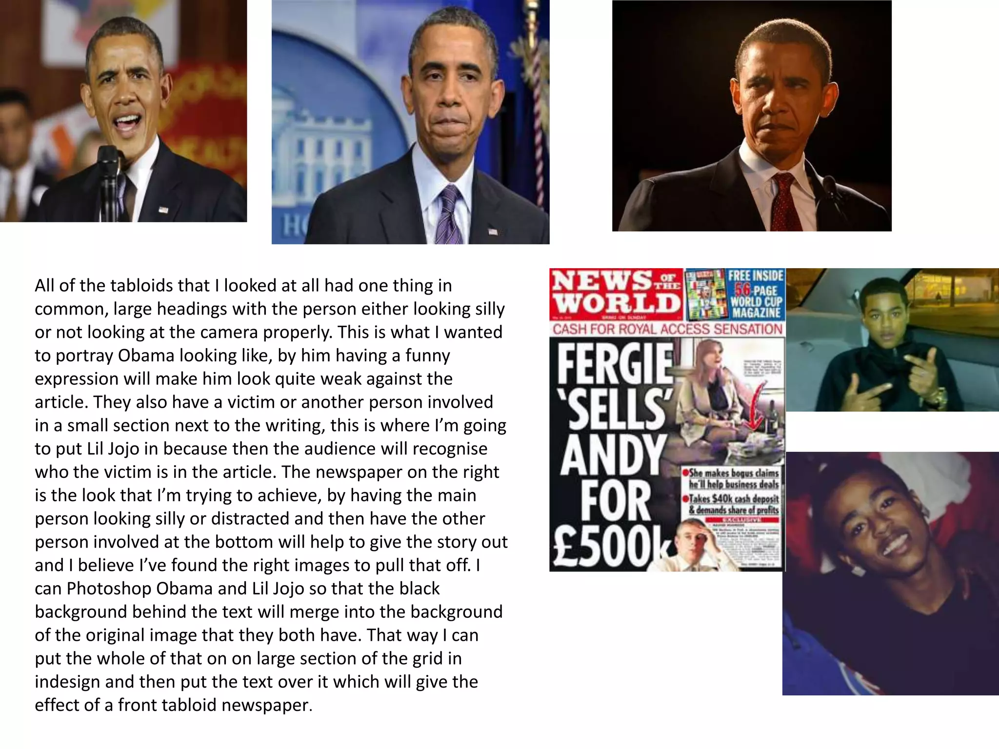 All of the tabloids that I looked at all had one thing in
common, large headings with the person either looking silly
or not looking at the camera properly. This is what I wanted
to portray Obama looking like, by him having a funny
expression will make him look quite weak against the
article. They also have a victim or another person involved
in a small section next to the writing, this is where I’m going
to put Lil Jojo in because then the audience will recognise
who the victim is in the article. The newspaper on the right
is the look that I’m trying to achieve, by having the main
person looking silly or distracted and then have the other
person involved at the bottom will help to give the story out
and I believe I’ve found the right images to pull that off. I
can Photoshop Obama and Lil Jojo so that the black
background behind the text will merge into the background
of the original image that they both have. That way I can
put the whole of that on on large section of the grid in
indesign and then put the text over it which will give the
effect of a front tabloid newspaper.
 