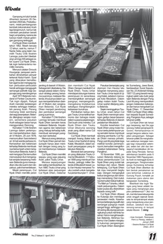 WisataWisataWisataWisataWisata
1111111111No.2 Tahun I / April 2013
Gamponginiluluhlantak
dihantam tsunami 26 De-
sember2004lalu.Paskatsu-
nami, meskipembangunan
kembali (rekonstruksi) Aceh
lagibergemuruh,namuntak
memberi perubahan berarti
bagiLampadang,karenasta
tusnya masih masuk golon-
gan gampong tertinggal.
CutNyakDhienmenikah
tahun 1862. Masih berusia
12 tahun, saat itu, namun T
Nanta Setia yang telah me-
milih Teuku Chik Ibrahim
Lamnga,putradariUleebal-
angLamngaXIIIsebagaica-
lon suami Cut Nyak Dhien,
tak ingin berlama-lama me-
miliki menantu.
Menurut catatan Snouck
Hourganje, perayaan perni-
kahan dimeriahkan penyair
terkenal Abdul Karim. Syair
yang dibacakan bernafas-
kanagamadanmengagung-
kan perbuatan-perbuatan
heroiksehinggamenggugah
semangat patriotik bagi sia-
pasajayangmendengarnya
April1873Belandamen-
darat di Pantee Ceureumin.
Tak ingin dijajah, Rakyat
Aceh menolak kedatangan
mereka sehingga meletus-
lah perang Aceh. Perang
memang tidak seimbang
darisegipesenjataan.Belan-
da dilengkapi senjata mod-
ern, sementara pasukan
Acehsebagianbesarhanya
menggunakan Rencong.
KematianTChikIbrahim
Lamnga dalam pertempu-
ran mempertahankan daer-
ah VI Mukim, 29 Juni 1878,
memunculkan‘barakebenci
an’dihatiwanitaperkasaini.
Kemarahan dan kebencian
terhadapBelandamembuat-
nyabersumpahuntukmeng-
hancurkanBelanda.Itulaha-
walmengapaDiakemudian
memutuskanikutmengang-
katsenjataberperangmela-
wan Belandagunamewuju-
dkancita-citasuamidanrak-
yatnya,yaknikemerdekaan.
Meski perempuan, Cut
Nyak Dhien memiliki peran
pentingdidaerahVIMukim.
SebagaiistriUleebalang,Dia
sangat piawai dalam meny-
usun strategi perang bersa-
masuaminya,melawanBe-
landa,khususnyadalamup-
ayamempertahankandaer-
ah VI Mukim dari cengkra-
man Belanda. Cut Nyak
Dhien menjadi pendorong
dan pembakar semangat
juangsuaminya.
KematianTChikIbrahim
Lamnga ternyata membuat
Nyak Dhien semakin keras
melawan Belanda. Keyaki-
nan agama dan kebencian
yangmeluapterhadapkafir,
membuat semangat juang-
nya kian berkobar.
Menurutorangdekatnya,
CutNyakDhienpernahber-
sumpah hanya akan meni-
kah dengan orang yang tu-
rut membantunya melawan
Belanda.
Cut Nyak Dhien memiliki
sepupu yang juga pejuang
Aceh, yakni Teuku Umar.
Merasa seperjuangan
dansalingmembutuhkan,ta-
hun1880,TeukuUmaryang
terkesan atas perjuangan
Cut Nyak Dhien, melamar
dan menikahi Cut Nyak
Dhien.DenganmenikahiCut
Nyak Dhien, Teuku Umar
mendapatdukungankarena
perempuan ini senantiasa
membangkitkan semangat
juangnya, mempengaruhi,
mengekang tindakannya
sekaligus menghilangkan
kebiasaanburuknya.
Pernikahan kedua den-
ganTeukuUmarterlihathar-
monis dan bahagia meski
dalamsuasanapeperangan.
Daribuahcintamereka,Cut
Nyak Dhien dan Teuku
Umar dikarunia seorang
anak yang diberi nama Cut
Gambang.
Cut Nyak Dhien kembali
menjadi Inoeng Balee kala
TeukuUmarSyahiddiUjong
Kalak,Meulaboh,dalamse-
buah penyergapan yang di-
lakukanBelanda.
Berawaldaripenyerang-
anyangdilakukanTeukuU-
markeMeulaboh,11Febru-
ari1899yangmembuatVan
Heutsz, petinggi militer Be-
landadiMeulabohkesal.La-
luVanHeutszmenyewaTe-
ukuLeubehuntukmengeta-
huipersembunyianT. Umar.
Pasukanbersenjatayang
dipimpin Van Heutsz lalu
bergerak menyerang pasu-
kanTeukuUmartepatdiUj-
ongKalak,sebelummenca-
pai kota Meulaboh. Dalam
gelap malam itulah Teuku
Umar syahid diterjang pelu-
ruBelanda.
SejakmeninggalnyaTeu-
ku Umar, enam tahun Cut
NyakDhienmemimpinsera-
ngan gerilya besar-besaran
terhadap Belanda di daerah
pedalamanMeulaboh.
Kondisi kesehatan Cut
Nyak Dhien yang mulai me-
nurunsertapertempuranya-
ngsemakinkerasmembuat
seorang pembantu Cut Ny-
ak Dhien merasa prihatin.
PangLaotAliyangtidaktega
melihat kondisi pemimpin-
nyaini,kemudianmenginfor-
masikan keberadaan ‘Sang
Panglima’.
16 November 1906, pa-
sukan Belanda datang ke
lokasi persembunyian Cut
Nyak Dhien yang sudah tak
berdaya dan rabun. Meski
terkepung, Cut Nyak Dhien
tak mau menyerah begitu
saja. Dengan mengangkat
keduatangannyadanbersi-
kap menantang. Dari mulut-
nyakemudiankeluarkalimat,
“YaAllahyaTuhanku,inikah
nasib perjuanganku. Dalam
bulanpuasaakudiserahkan
kepada orang kafir.”
Cut Nyak Dhien dibawa
ke Kutaraja dan mendapat
perawatan medis. Keseha-
tannyaberlangsungpulihdan
semangat juangnya masih
sangat tinggi, sehingga ma-
sihseringdikunjungiparape-
ngikutnyauntukmemintana-
sehat.Halinimengkhawatir-
kan Belanda. Akhirnya Gu-
bernurVanDaelenmenjatu-
hi hukuman pengasingan.
Cut Nyak Dhien diasingkan
ke Sumedang, Jawa Barat,
berdasarkan Surat Keputu-
san No.23 (KolonialVerslag
1907:12)yangberartimeng-
ingkari salah satu butir perja
njian BelandadenganPang
Laot Ali yang mensyaratkan
jangan melakukan kekeras-
andanharusmengobatiCut
Nyak Dhien. 11 Desember
1906 Cut Nyak Dhien dititip-
kan kepada Bupati Sumed-
ang,PangeranArya,sebagai
tahananpolitik.
Cut Nyak Dhien tak hanya
jago berperang, tapi Dia juga
seorang Hafidz (penghapal Al-
Quran). Kemampuannya ini
sangat berguna selama men-
jalani pengasingan. Sebagai
tahananpolitikDiamenghabis-
kan waktunya mengajar men-
gaji bagi masyarakat setem-
pat, selain ber zikir dan ber-
taqarruf mendekatkan diri ke-
pada Sang Pencipta. Semua
aktivitasnya berakhir pada 6
November1908.Pejuangwan-
ita Aceh ini meninggal dunia di
pengasingan. Penghormatan
warga Sumedang terhadap
Cut Nyak Dhien diberikan da
lam bentuk pemakaman se
cara terhormat. Letaknya di
Gunung Puyuh, komplek pe
makaman para ulama dan
bangsawan Sumedang.
Masihkah kita ingat “Ba-
ngsa yang besar adalah ba-
ngsa yang menghargai jasa
para pahlawannya”? Jika ma
sih,marikitabawakeluargakita
untuk singgah sejenak berwi-
sata ke tempat-tempat wisata
yang mengandung unsur pen-
didikan, sebelum kita ber-
senang-senang di tempat
wisata hiburan. niningniningniningniningnining
Sumber:Sumber:Sumber:Sumber:Sumber:
- Imas Kurniasih, Perempuan
Pemi cu Perang, cetakan I,
Januari 2008
- Sasana Budaya Cut Nyak
Dhien, 2013
Ruang Tamu Rumah Cut Nyak Dhien seuramoe/nining
Asriah, menemani pengunjung. seuramoe/nining
 