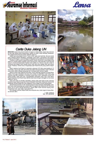 LensaLensaLensaLensaLensa
No.2 Tahun I / April 2013
Cerita Duka Jelang UNCerita Duka Jelang UNCerita Duka Jelang UNCerita Duka Jelang UNCerita Duka Jelang UN
BENCANABENCANABENCANABENCANABENCANA seakan tak pernah berakhir di negeri ini. Setiap waktu, kapan saja, bencana
itu bisa saja datang tanpa diduga-duga. Apakah itu banjir, banjir bandang, kebakaran,
dan segala bentuk bencana kerab melanda negeri ini.
Seperti apa yang terjadi di bumi “Teuku Umar” pada awal April lalu. Bencana banjir
yang melanda daerah Meulaboh, Kabupaten Aceh Barat, memasaksa para pelajar
terutamadiSDNegeri11danSDNegeri27Meulabohharusmeliburkandiriuntukbelajar.
Pasalnya, banjir tersebut megenangi sekolah mereka. Merendam ruang belajar yang
selama ini mereka jadikan sebagai ruang menuntut ilmu. Bagi sejumlah murid bisa jadi
banjir ini membuat kesempatan mereka untuk berlibur ria, namun di sisi lain, banjir ini
membuat para pelajar harus berpikir keras untuk bisa terus berlajar lebih giat secara
sendiri. Pasalnya, mereka harus menghadapi Ujian Nasional (UN) yang sudah di depan
mata.
Banjir melanda Aceh Barat ini merendam sebanyak 322 desa yang tersebar di 12
kecamatan. Hanya saja, tidak ada korban jiwa dalam bencana tersebut. Lebih 5.000 jiwa
yang sudah didata sebagai pengungsi dan mendapat jatah bantuan logistik.
Banjir ini bukan saja melanda Aceh Barat, namun sejumlah kawasan di pantai Barat-
selatan Aceh juga mengalami hal yang sama. Banjir ini diakibatkan hujan lebat yang
melanda sejumlah kabupaten di kawasan pantai barat Aceh, sepanjang Jumat (5/4)
petang hingga, Sabtu (6/4) sore, mengakibatkan kabupaten Aceh Jaya, Aceh Barat,
Nagan Raya dan Aceh Barat Daya dilanda banjir besar dengan ketinggian air bervariasi
antara50-100cm.
Kisah pilu banjir ini semakin mendalam, karena pada awal April ini juga, bencana
kebakaran juga melanda sejumlah Ruko di Meulabih Aceh Barat. Akibatnya, puluhan KK
kehilangan tempat tinggal dan para pelajarpun harus belajar di tenda pengungsian.
Kita berharap bencana ini tak menjadi pengaruh besar terhadap keberhasilan putra-
putri Aceh untuk berprestasi dan sukses dalam mengikuti Ujian Nasional (UN). Bencana
jelang UN ini harus diambil hikmahnya, bahwa Allah masih teramat sayang akan
masyarakat Aceh, agar selalu ingat pada-NYA.
Dan sebagai manusia, kitapun tidak harus berputus asa, meski negeri ini kerap dilan-
da bencana alam.
teks: andinovateks: andinovateks: andinovateks: andinovateks: andinova
foto: tim seuramoefoto: tim seuramoefoto: tim seuramoefoto: tim seuramoefoto: tim seuramoe
Mengikuti UN
Tergenang
Melintasi Puing Dijemur
Berlumpur
Pasrah
 