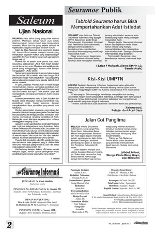 No.2 Tahun I / April 2013
Seuramoe Publik
Saleum
22222
PENGARAH: Dr. ZainiAbdullah
(Gubernur Aceh)
PENANGGUNG JAWAB: Prof. Dr. Ir. Husaini, MT
(Kepala Dinas Perhubungan, Komunikasi, Informasi
dan Telematika Aceh)
DEWAN PENYUNTING:
Drs. A. Aziz. (Kabid Manajemen Data Base)
Dr. Rahmawati, M. Si. (Kasubbag TU Seuramoe)
PEMIMPIN UMUM: Ir. Sanasi, MM.
(Kepala UPTD Seuramoe Informasi Aceh)
Pemimpin Redaksi:
Asriani,S.Sos
Redaktur Pelaksana:
Irwanda,ST,M.Si
Kooordinator Liputan:
NiningKhairani,S.Sos
Redaktur:
ImranJoni
Penyunting/Editor:
IrandaNovandi,S.Sos
Design/Layout
AdityaAR
Konsultan Media:
Arief Rahman
Fotografer:
Amiruddin
Dharwanda,A. Md
Reporter/Kontributor:
Fahmi,ST-Muslem,A.Md-
DediIrawan-GitoRolis-Rahmat
Keuangan:SriTrisnaFitri,SE
Tata Usaha:Azhar - Syamsuarni
Distribusi: Syaukani - Razali
Logistik Umum: Syarwan - Amri, A. Md
AlamatRedaksi:GedungSeuramoeInformasiAceh
Jl.Slt.AlaidinMahmudsyah,BandaAcehNo.14.Telp.0651-33615
Email:redaksi_seuramoe@gmail.com.
website: http://seuramoe.acehprov.go.id
Tabloid Seuramo harus Bisa
Mempertahankan Adat Istiadat
Kisi-Kisi UMPTN
Jalan Cot Panglima
(Zaiza F Hulwah, Siswa SMPN 13,
Banda Aceh)
(Rahmawati,
Pelajar dari Aceh Jaya
(Abdul Jailani,
Warga Pintu Rime Gayo,
asal Bireuen)
Redaksi menerima sumbangan tulisan, artikel dan foto yang sesuai
dengan misi penerbitan. Redaksi berhak mengubah isi tulisan
tanpa mengubah maksud dan substansi dari tulisan tersebut.
SELAMATSELAMATSELAMATSELAMATSELAMAT atas lahirnya Tabloid
Seuramoe Informasi yang digagas
UPTD Seuramoe, pada Dinas
Perhubungan, Komunikasi, Informasi
dan Telematika (Dishubkomintel).
Dengan lahirnya tabloid ini
hendaknya bisa memberikan
kontribusi informasi yang positif bagi
masyarakat Aceh.
Saya punya saran, bagaimana
kalau Seuramoe Informasi setiap
terbitnya bisa menyajikan informasi
MELALUIMELALUIMELALUIMELALUIMELALUI media Seuramoe
Informasi ini, saya warga Pintu
Rime Gayo, Kabupaten Bener
Meriah mengharapkan Pemerin-
tah Aceh dapat segera menyele-
saikan pembangunan jalan lintas
Bireuen-Takengon, terutama
pembangunan jalan di kawasan
Cot Panglima, Kabupaten Bi-
reuen.
Jalan tersebut menjadi jalur
utama, kawasan Bieruen-Takeng-
on. Bukan saja bermanfaat bagi
kedua daerah, namun juga
sangat bermanfaat bagi semua
KEPADAKEPADAKEPADAKEPADAKEPADA Redaksi Seuramoe Informasi, bagaimana kalau edisi-edisi
selanjutnya, bisa menyampaikan informasi tentang kisi-kisi Ujian Masuk
Perguruan Tinggi Negeri (UMPTN). Karena, waktu masuk PTN makin dekat
saja.
Di samping itu, Seuramoe juga hendaknya menyajikan info tentang
universitas negeri favorit yang ada di Indonesia. Sehingga kami-kami yang di
kampung ini bisa lebih banyak memahami sekaligus bisa menjadi acuan
untuk memilih perguruan tinggi di Indonesia.
Terakhir, sukses terus buat Seuramoe dan terima kasih atas perhatiannya.
tentang ada-istiadat, terutama adat-
istiadat yang nyaris hilang di tengah
masyarakat Aceh.
Dengan begitu, Seuramoe Informasi
bukan saja layaknya media biasa,
namun media yang mampu
mempertahankan dan melestarikan
adat-istiadat Aceh. Semoga Seuramoe
Informasi bisa tetap bertahan.
Terimakasih Seuramoe, atas
kesediannya memuat unek-unek saya
ini.
warga yang melintas kawasan
tersebut, terutama mampu meng-
hidupkan perekonomian warga
yang biasanya berdagang dika-
wasan tersebut.
Tolong ya Pak Gubernur.
Terima kasih untuk Seuramoe
yang bersedia memuat keluh
kesah saya ini. Sukses terus untuk
Seuramoe.
Ujian NasionalUjian NasionalUjian NasionalUjian NasionalUjian Nasional
RASANYARASANYARASANYARASANYARASANYA tiada tahun yang yang tidak menuai
polemik. Meskipun setiap tahun pula selalu
disempurnakan, namun masih saja mengundang
masalah. Mulai dari hal yang sepele sampai ke
kepersoalan yang bisa menjurus ke ranah hukum.
Itulah dia Ujian Nasional yang yang lazim disebut
UN. Nama UN ini seakan menjadi momok yang
menakutkan bagaikan mahluk yang bergentayangan
sepertifilm-filmhororditelevisiyangmasihsajangetrend
hingga saat ini.
Polemik UN ini seakan tidak pernah mau habis.
Syukurnya, pelaksanaan UN di Aceh masih berjalan
normal,lancardanaman.Meskipunadasedikitpernak-
pernik yang mengganggu, namun tidak sampai
menggagalkan UN itu sendiri.
Namunyangterpentingdariitusemua,bukansukses
dan lancarnya UN itu sendiri atau lulus hingga 99,9
persenparapelajarAcehyangikutUN.Tapi,yangpaling
utama sebenarnya sejauh mana standar didik di Aceh
secara nasional.
Ini perlu, pasalnya Provinsi Aceh ini masih sangat
memprihatinkan. Karena, peringakat pendidikan Aceh
secaranasionaldibawahangka25dari33provinsiyang
ada di Indonesia. Ada apa?. Tidak adakah upaya kita
memperbaiki peringkat pendidikan Aceh secara
nasional?
Dibawah pemerintahan baru, dr Zaini Abdullah dan
Muzakir Manaf diharapkan mampu mendonkrak mutu
pendidikan Aceh. Salah satunya, dengan
mengalokasikan dana pendidikan yang sesuai porsi
kebutuhan.
Dengan penempatan anggaran yang cukup dan
memadai ditambah dengan peningkatan Sumber Daya
Manusia (SDM) dari tenaga pendidik, diharapkan akan
mampu mendonkrak rangking pendidikan di Aceh.
Bahkan jika berani, kita harus targetkan tahun ini harus
meninggalkan rangking 20-an.
Upaya ini bukan saja dilakukan lewat Ujian Nasional
saja. Lagi pula sebagaimana yang diutarakan, Ketua
PanitiaPelaksanaUNdiProvinsiAceh,DrsLaisaniMSi
Hasil UN bukan satu-satunya penentu kelulusan, tetapi
kelususansiswajugaditambahdengannilaikeseharian
di sekolah seperti nilai rapot dan nilai ujian sekolah
sebesar 40 persen ditambah hasil UN 60 persen.
Peserta didik dinyatakan lulus UN apabila nilai rata-
rata dari semua mata pelajaran yang di UN-kan Nilai
Akhir (NA) mencapai paling rendah 5,5 dan nilai setiap
mata pelajaran paling rendah 4,0.
Kita berharap kedepan kelulus UN bukan semata
menjadi target, namun upaya peningkatan mutu
pendidikan Aceh secara nasional itu harus diraih.*
redaksiredaksiredaksiredaksiredaksi
 