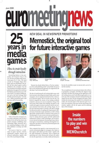euromeetingnews
June 2008




  25in for future interactive games
                                           NEW DEAL IN NEWSPAPER PROMOTIONS

       Memostick, the original tool
 years
 media
 games
 How to create loyalty
 through interaction
    Euromeeting Italiana in close part-
 nership with Europrint Group in the
 U.K. has been providing media promo-
                                           Sandro Provera                   Giuseppe Pasqui                   John Whalley                     Gianluca Bovoli
 tional games for 25 years. The initial    Ferag - WRH Group                Pasqui                            Europrint - IGI Group            EuroMeeting International Group
 concept was Newspaper Bingo where
 bingo cards were distributed to the pu-
 blic and then played against numbers         Someone has already defined them as “the four muskete-            but also the possibility to play via internet with a sort of vir-
 published in the newspaper. Over the      ers of the world publishing market” and probably the basis of        tual slot-machine.
 years hundreds of newspapers and other    their recent entrepreneurial agreement was supported by the
 publications throughout the world have    old refrain “one for all and all for one”.                           The accomplishment of a promotional initiative that will have
 had fabulous promotional success with                                                                          as protagonist a newspaper, will follow this diagram: Ferag
 many kinds of circulation building ga-    The idea of transforming the self-sticking leaflet memo-stick        and Pasqui will follow the printing and the application of the
 mes such as the Stock Exchange based      from innovative advertising tool already widely used by some         self-sticking memoscratch (with different game grids in it) on
 Portfolio promotional game. Currently,    newspapers, into an original promotional tool for a wide ran-        each copy of the newspaper; Europrint and Euromeeting will
 over 1 billion promotional game cards     ge of interactive games -that can involve even the web-, has         organize the lay-down and the managing of the game, which
 have been sold by Euromeeting.            perfectly integrated the mission of four leading worldwide           includes the monitoring of the numbers to be checked by the
                                           companies, each one in its area of competence: Ferag, of the         readers, the innovative phase of the interactive game via in-
                                           Swiss group WRH (Walter Reist Holding) specializes in the            ternet, the acquisition of the prizes and the advertising of the
                                           creation and supply of exclusive machinery used for any tech-        initiative, together with the adv. agency and the marketing
                                           nical automated intervention after printing; Pasqui, one of          dept. of the newspaper.
                                           the most important printers in Europe is also able to manage
                                           the delicate procedure of coupling and of gumming for diffe-
                                           rent types of materials in paper and plastic, in order to obtain

                                                                                                                                 Inside
                                           high quality standard products; Europrint Group, partner of
                                           Euromeeting for 25 years, invents innovative promotional sy-
    Today, in the media convergence era,   stems by creating interactive games and links sophisticated
 our unique coded game cards can direct
 readers to the web and then back to the
                                           mathematical systems to offset technologies, and incorpora-
                                           tes new internet developments; Euromeeting Group, interna-                        the numbers
                                                                                                                            to play and win
 printed newspaper establishing closer     tional agency of promotions, marketing and integrated com-
 relationships, higher interaction and a   munication, specializes in interactive promotional games and
 new marketing intelligence which will     publishing promotions.
 allow publishers to develop real CRM
 policies.
    Our success is based on a combi-
                                           These companies have agreed to create memoscratch: an in-
                                           novative promotional gadget for newspapers that, thanks to
                                                                                                                                  with
 nation of games expertise, creativity,
 sophisticated computer software and
                                           their support, will be able to give their readers –together with
                                           the copies distributed in newsstands- with an original and                       MEMOscratch
 advanced mathematics, together with       captivating tool to play. Memoscratch will give the readers
 state of the art printing knowledge.      not only the opportunity to win daily, weekly and final prizes
 