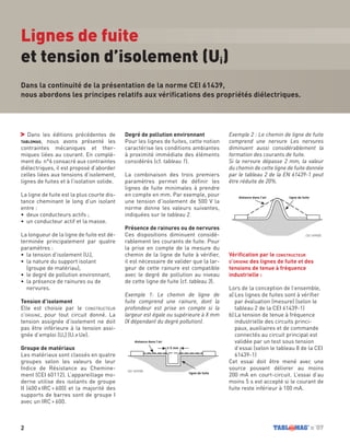 2 n˚07
Dans les éditions précédentes de
tablomag, nous avons présenté les
contraintes mécaniques et ther-
miques liées au courant. En complé-
ment du n°6 consacré aux contraintes
diélectriques, il est proposé d’aborder
celles liées aux tensions d’isolement,
lignes de fuites et à l’isolation solide.
La ligne de fuite est la plus courte dis-
tance cheminant le long d’un isolant
entre :
•	 deux conducteurs actifs ;
•	 un conducteur actif et la masse.
La longueur de la ligne de fuite est dé-
terminée principalement par quatre
paramètres :
•	 la tension d’isolement (Ui),
•	 la nature du support isolant
(groupe de matériau),
•	 le degré de pollution environnant,
•	 la présence de rainures ou de
nervures.
Tension d’isolement
Elle est choisie par le constructeur
d’origine, pour tout circuit donné. La
tension assignée d’isolement ne doit
pas être inférieure à la tension assi-
gnée d’emploi (Ue) (Ui ≥ Ue).
Groupe de matériaux
Les matériaux sont classés en quatre
groupes selon les valeurs de leur
Indice de Résistance au Chemine-
ment (CEI 60112). L’appareillage mo-
derne utilise des isolants de groupe
II (400 ≤ IRC < 600) et la majorité des
supports de barres sont de groupe I
avec un IRC > 600.
Degré de pollution environnant
Pour les lignes de fuites, cette notion
caractérise les conditions ambiantes
à proximité immédiate des éléments
considérés (cf. tableau 1).
La combinaison des trois premiers
paramètres permet de définir les
lignes de fuite minimales à prendre
en compte en mm. Par exemple, pour
une tension d’isolement de 500 V la
norme donne les valeurs suivantes,
indiquées sur le tableau 2.
Présence de rainures ou de nervures
Ces dispositions diminuent considé-
rablement les courants de fuite. Pour
la prise en compte de la mesure du
chemin de la ligne de fuite à vérifier,
il est nécessaire de valider que la lar-
geur de cette rainure est compatible
avec le degré de pollution au niveau
de cette ligne de fuite (cf. tableau 3).
Exemple 1: Le chemin de ligne de
fuite comprend une rainure, dont la
profondeur est prise en compte si la
largeur est égale ou supérieure à X mm
(X dépendant du degré pollution).
Exemple 2 : Le chemin de ligne de fuite
comprend une nervure Les nervures
diminuent aussi considérablement la
formation des courants de fuite.
Si la nervure dépasse 2 mm, la valeur
du chemin de cette ligne de fuite donnée
par le tableau 2 de la EN 61439-1 peut
être réduite de 20%.
Vérification par le constructeur
d’origine des lignes de fuite et des
tensions de tenue à fréquence
industrielle :
Lors de la conception de l’ensemble,
a)	Les lignes de fuites sont à vérifier
par évaluation (mesure) (selon le
tableau 2 de la CEI 61439-1)
b)	La tension de tenue à fréquence
industrielle des circuits princi-
paux, auxiliaires et de commande
connectés au circuit principal est
validée par un test sous tension
d’essai (selon le tableau 8 de la CEI
61439-1)
Cet essai doit être mené avec une
source pouvant délivrer au moins
200 mA en court-circuit. L’essai d’au
moins 5 s est accepté si le courant de
fuite reste inférieur à 100 mA.
Dans la continuité de la présentation de la norme CEI 61439,
nous abordons les principes relatifs aux vérifications des propriétés diélectriques.
Lignes de fuite
et tension d’isolement (Ui)
≥ X mm
distance dans l’air ligne de fuite
distance dans l’air
ligne de fuite
≥ X mm
distance dans l’air ligne de fuite
distance dans l’air
ligne de fuite
CEI 1499/05
CEI 1497/05
 