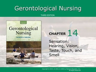 Gerontological Nursing 
THIRD EDITION 
CHAPTER 
14 
Sensation: 
Hearing, Vision, 
Taste, Touch, and 
Smell 
Copyright © 2014, © 2010, © 2006 by Pearson Education, Inc. 
All Rights Reserved 
 