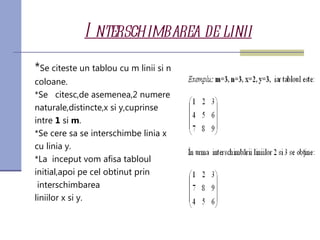 I nterschimbarea de linii
*Se citeste un tablou cu m linii si n
coloane.
*Se citesc,de asemenea,2 numere
naturale,distincte,x si y,cuprinse
intre 1 si m.
*Se cere sa se interschimbe linia x
cu linia y.
*La inceput vom afisa tabloul
initial,apoi pe cel obtinut prin
 interschimbarea
liniilor x si y.
 