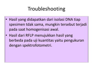 Troubleshooting
• Hasil yang didapatkan dari isolasi DNA tiap
  spesimen tdak sama, mungkin tersebut terjadi
  pada saat homogenisasi awal.
• Hasil dari RFLP menujukkan hasil yang
  berbeda pada uji kuantitas yaitu pengukuran
  dengan spektrofotometri.
 