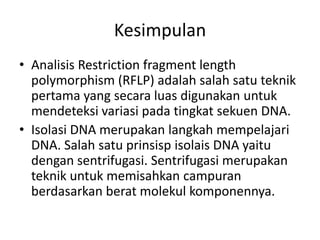 Kesimpulan
• Analisis Restriction fragment length
  polymorphism (RFLP) adalah salah satu teknik
  pertama yang secara luas digunakan untuk
  mendeteksi variasi pada tingkat sekuen DNA.
• Isolasi DNA merupakan langkah mempelajari
  DNA. Salah satu prinsisp isolais DNA yaitu
  dengan sentrifugasi. Sentrifugasi merupakan
  teknik untuk memisahkan campuran
  berdasarkan berat molekul komponennya.
 