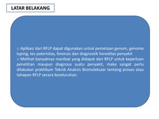 LATAR BELAKANG




 o Aplikasi dari RFLP dapat digunakan untuk pemetaan genom, genome
 typing, tes paternitas, forensic dan diagnostik hereditas penyakit
 o Melihat banyaknya manfaat yang didapat dari RFLP untuk keperluan
 penelitian maupun diagnosa suatu penyakit, maka sangat perlu
 dilakukan praktikum Teknik Analisis Biomolekular tentang proses atau
 tahapan RFLP secara keseluruhan.
 