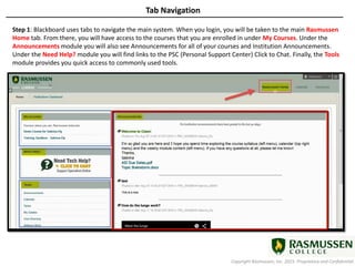 Copyright Rasmussen, Inc. 2015. Proprietary and Confidential.
Tab Navigation
Step 1: Blackboard uses tabs to navigate the main system. When you login, you will be taken to the main Rasmussen
Home tab. From there, you will have access to the courses that you are enrolled in under My Courses. Under the
Announcements module you will also see Announcements for all of your courses and Institution Announcements.
Under the Need Help? module you will find links to the PSC (Personal Support Center) Click to Chat. Finally, the Tools
module provides you quick access to commonly used tools.
 