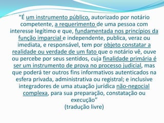 “É um instrumento público, autorizado por notário
      competente, a requerimento de uma pessoa com
interesse legítimo e que, fundamentada nos princípios da
    função imparcial e independente, publica, veraz ou
    imediata, e responsável, tem por objeto constatar a
 realidade ou verdade de um fato que o notário vê, ouve
 ou percebe por seus sentidos, cuja finalidade primária é
  ser um instrumento de prova no processo judicial, mas
 que poderá ter outros fins informativos autenticados na
   esfera privada, administrativa ou registral; e inclusive
     integradores de uma atuação jurídica não-negocial
       complexa, para sua preparação, constatação ou
                         execução”
                      (tradução livre)
 