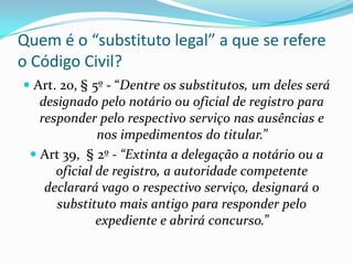 Quem é o “substituto legal” a que se refere
o Código Civil?
 Art. 20, § 5º - “Dentre os substitutos, um deles será
   designado pelo notário ou oficial de registro para
   responder pelo respectivo serviço nas ausências e
              nos impedimentos do titular.”
  Art 39, § 2º - “Extinta a delegação a notário ou a
     oficial de registro, a autoridade competente
   declarará vago o respectivo serviço, designará o
     substituto mais antigo para responder pelo
             expediente e abrirá concurso.”
 