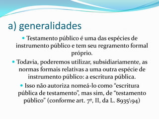 a) generalidades
    Testamento público é uma das espécies de
 instrumento público e tem seu regramento formal
                     próprio.
 Todavia, poderemos utilizar, subsidiariamente, as
  normas formais relativas a uma outra espécie de
       instrumento público: a escritura pública.
    Isso não autoriza nomeá-lo como “escritura
  pública de testamento”, mas sim, de “testamento
    público” (conforme art. 7º, II, da L. 893594)
 